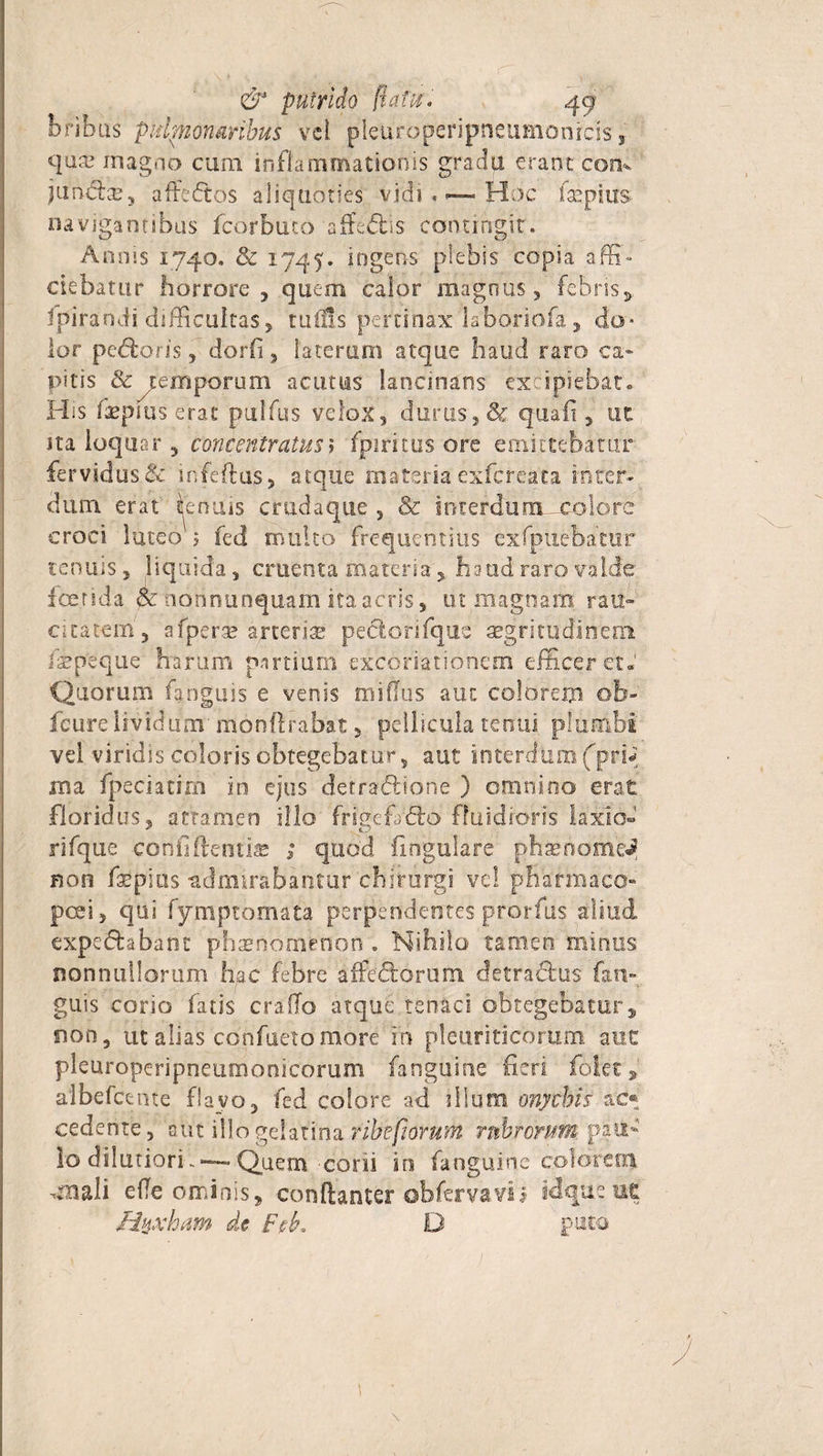 bribus pidpnonaribus vel pleuroperipneumonrcis f quae magno cum inflammationis gradu erant com juncte, affectos aliquoties vidi t — Hoc fsepiuS' navigantibus fcorbuto affectis contingit. Annis 1740. &amp; 1745. ingens plebis copia affi¬ ciebatur horrore, quem calor magnus, febris* fpiraodi difficultas, tufUs pertinax laboriofa, do¬ lor pedtoris, dorfi, laterum atque haud raro ca¬ pitis &amp;^emporum acutus lancinans excipiebat. His 'fepius erat pulfus velox, durus, &amp; quali, ut ita loquar , concentratus» fpiritus ore emittebatur fervidus &amp; infeftus, atque materia exfereata inter* dum erat Renuis cnidaquc , &amp; interdum—colorc croci luteo 5 fed multo frequentius exfpuebatur tenuis, liquida, cruenta materia,, haud raro valde fetida pc ndtinunquam ita acris, ut magnam rau¬ citatem, afperae arterias peclorifque aegritudinem ispeque harum partium excoriationem efficeret» Quorum fangms e venis mi (Ius aut coi orem ob- fcure lividum' monftrabat, pellicula tenui plumbi’ vel viridis coloris obtegebatur, aut interaum(prb roa fpeciatim in ejus detractione ) omnino erat floridus, attamen illo frigefafeo fluidioris laxio- rifque confi flenti» ; quod flngulire phasnome^ Ron fxplns admirabantur chirurgi vel pharmaco» posi, qui fymptomata perpendentes prorfus aliud expe&amp;abant phaenomenon . Nihilo tamen minus nonnullorum hac febre affedorum detradus fan- guis corio fatis craflo atque tenaci obtegebatur* non, ut alias confuetomore in pleuriticorum aut pleuroperipneumonicorum fanguine fieri foiet, aibefcente flavo, fed colore ad illum onychis ac® cedente, aut illogelatinaritihfiorttHi rubrorum, pau¬ lo dilutiori.*—Quem coni in fanguine colorem -mali efle ominis, conftanter obfervavij id que uc Hnxhiim de Feb, D puta \ \