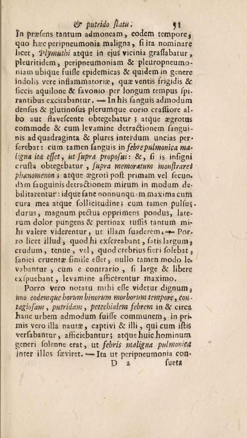 &amp; putrido flatu; ff In pnefens tantum admoneam, eodem tempore $ quo hsc peripneumonia maligna, fi ita nominare licet, Tlymutbi atque in eju^ vicinia graflabatur, pleuritidem, peripneurtioniam Sc pleuropneumo» niarn ubique fuifle epidemicas &amp; quidem in genere indolis vere inflammatoriae, qux ventis frigidis 8c liccis aquilone &amp; favonio per longum tempus fpi- rantibus excitabantur. — In his fanguis admodum denfus &amp; glutinofus plerumque corio crafliore al¬ bo aut flavefcente obtegebatiir 5 atque aegrotus commode &amp;c cum levamine detradionem fangui- ms ad quadraginta Sc plures interdum uncias per¬ ferebat: cum tamen fanguis in febre pubnonica ma¬ ligna ita effetj ut fupra propofui: &amp;, fi is infignl crufta obtegebatur , fupra memoratum monflraret phmotnenbn » aeque xgrotipoft pnmam vel fecun* d?im fanguinis detradionem mirUtn in modum de¬ bilitarentur : idqtiefane nonnunqu mi fiiaxmiacufn cura mea atque follicitudine; cum tamen pulfu§. durus, magnum pedus opprimens pondus, late¬ rum dolor pungens &amp; pertinax tufils tanturfl mi¬ hi valere viderentur, ut illam fuaderemaPor¬ ro licet illud, quod hi cxfcreabaftt, fatis largum $ crudum, tenue, vel, qiiod crebrius fieri folebat, faoiei cruenta firoile eflet, nullo tamen modo le« Vabantur , cum e contrario , fi Sarge Bc libere exfpuebant, levamine afficerentur maximo. Porro vero notatii mihi efle videtur digrmm$ Uno eodem que horum binorum morborum tempore, eott - tagiofam , putridam, petechialefn febrem in 3c circa hanc urbem admodum fuifle communem, in pri* mis vero illa nauta*, captivi 3c illi, qui ctim ifti$ verfabamur, afficiebantur^ atque huic bominum generi folenne erat, ut febris maligna pulntoniM inter illos fseviret. ~ Ita ut peripneumonia eoa» D % fueta