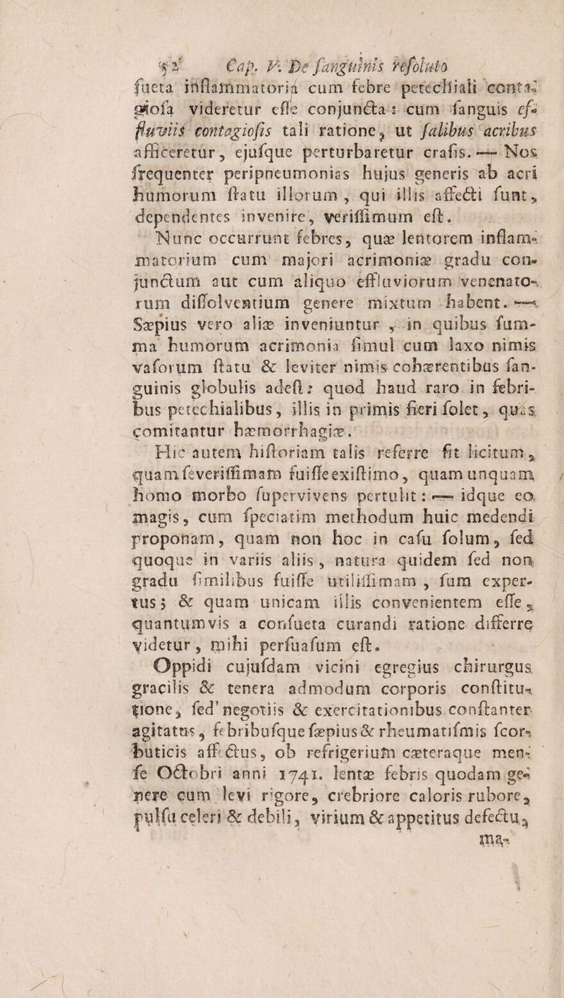 Cap, V’. De favgums hfoltM fueta irtflaffimatori/t cum febre peteclliali co?iM-i ggofa videretur effe conjuncfta : cum fanguis ef* fluviis, contagiofis tali ratione ? ut falihus acribus afficeretur, ejufque perturbaretur crafis.— Nos, frequenter peripneumonias hujus generis ab acri humorum ftatu illorum, qui illis affebli funt, dependentes invenire, verifflmum eft. INunc occurrunt febres, qu^ lentorem inflara- materium cum majori acrimonia? gradu con- junclum aut cum aliquo effluviorum venenato¬ rum diffolvestium genere mixtam habent. ~ Saepius vero aliae inveniuntur , in quibus fum- ma humorum acrimonia fimui cum laxo nimis * vaforum flatu &amp; leviter nimis cohaerentibus fan- guinis globulis adeft: quod haud raro in febri¬ bus petcchialibus, illis in primis fieri folet, quas, comitantur haemorrhagice. Hic autem hiftoriam talis referre fit licitum % quamfeveriffiraam fuiflfeexiftimo, quam unquam homo morbo fupervivens pertulit: —- idque ea magis, cum fpeciatim methodum huic medendi proponam, quam non hoc in cafu folum, fed quoque in variis aliis, natura quidem fed non gradu fimihbus fuiffe tkiliffimam , fum exper¬ tus 5 &amp; quam unicam illis convenientem effe ^ quantumvis a. confueta curandi ratione differre Videtur, mihi perfuafum eft. Oppidi cujufdam vicini egregius chirurgus gracilis &amp; tenera admodum corporis conftitu-. fione, fed1 negotiis &amp; exercitationibus conftanter agitatus, fibribufquefaspius&amp;rrheumatifmis fcor-. buticis aff Cius, ob refrigerium caeteraque men- fe Oftobri anni 1741. lentae febris quodam ge* nere cum levi rigore, crebriore caloris rubore2 pulfu celeri 8c debili 3 virium &amp; appetitus defedu^ ma,-
