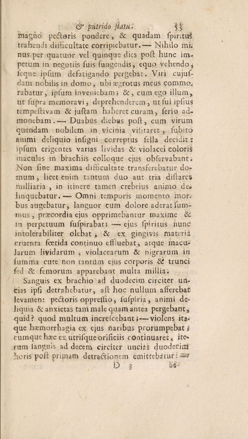 i '&amp; 'putrido flatu i $ inaghd pedieris pondere , &amp; quadam fpintul trahendi difficultate corripiebatur.™™ Nihilo mi¬ nus per quatuor vel quinque dies poft hunc im¬ petum in negotiis fuis fungendis, equo vehendo $ feque ipfum defatigando pergebat. Viri cujut- dam nobilis in domo, ubi aegrotus meus comma rabatur, ipfum inveniebam i &amp;, cum ego illum, ut fupra memoravi, deprehenderem, ut lui ipfius tcmpeftivam &amp; jullam haberet curam, ferio ad¬ monebam.»—. Duabus diebus poft, cum virum quendam nobilem .in vicinia vifitaret, fuhird antmi deliquio infigni correptus fella decidit: ipfum erigentes vanas lividas &amp; violacei coloris maculas iri brachiis colloque ejus obfervabant; Non line maxima difficultate transferebatur do» muni, Iscet enim tantum duo aut tria diftare^ railliaria , in itinere tameri crebrius animo'de® linquebatur. Omni temporis momento mor, bus augebatur, languor cum dolore aderat fum- nuis, praecordia ejus opprimebantur maxime &amp; m perpetuum fufpirabat; • ejus fpiritus nunc intolerabiliter olebat * &amp; ex, gingivis materii cruenta foetida continuo effluebat, atque macu¬ larum lividarum , violacearum &amp; nigrarum iri Ium tria cute non tant um ejus corporis St trunci fed &amp; femorum apparebant multa millia- Sanguis ex brachio ad duodecim circiter un¬ cias ipfi detrahebatur, aft hoc nullum afferebat? levamen: pedtoris oppreffio, fu fpi ri a5 animi de» liquia &amp; anxietas tam male quam antea pergebao£s quid? quod multum increfcebantviolens ita¬ que haemorrhagia ex ejus naribus prorumpebat l Cumque haec ex, utrifque orificiis continuaret* ite* rum fanguis ad decem circiter uncias duodecirit heris poft primam detractionem emittebatur: