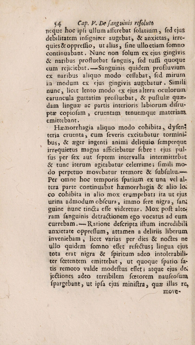 ii eque hoc ipfi ullum afferebat folatium , feci ejus. deDilitatem infigniter augebat, &amp; anxietas, irre¬ quies &amp;opprefiio, utalias, fine ullo etiam fomno continuabant. Nunc non folum ex ejus gingivis &amp; naribus profluebat fanguis, fed tufli quoque eum rejiciebat,—Sanguinis quidem profluvium ex naribus aliquo modo ceflabat, fed mirum in modum ex ejus gingivis augebatur. Simili nunc, licet lento modo ex ejus altera oculorum/ caruncula guttatim profluebat, &amp; puftula? qua¬ dam linguae ac partis interioris labiorum difru- pta* copiofam , cruentam tenuemque materiam emittebant. Haemorrhagia aliquo modo cohibita 5> dyfen* teria cruenta, cum feveris excitabatur tormini* bus, &amp; aeger ingenti animi deliqui©, femperque irrequietus magna afficiebatur febre : ejus pul¬ lus per fex aut feptem intervalla intermittebat dc tunc iterum agitabatur celerrime» firnili mo¬ do perpetuo movebatur tremore fubfultm~ Per omne hoc temporis fpatium ex una vel al¬ tera parte continuabat haemorrhagia &amp; alio lo* co cohibita in alio mox erumpebat? ita ut ejus urina admodum obfcura, immo fere nigra, fan* guine nunc tinda efTe videretur. Mox poft alte-; ram fanguinis detradionem ego vocatus ad eum currebam.— Ratione deferipta illum incredibili anxietate oppretfum, attamen a deliriis liberum inveniebam , licet Larias per dies &amp; nodes ne ullo quidem fomno ^fjec refedusj lingua ejus tota erat nigra &amp; fpiritum adeo intolerabili¬ ter foetentem emittebat , ut quoque fpatio fa¬ tis remoto valde modeflus eflet» atque ejus de* jediones adeo terribilem foetorem naufeofum fpargebant, ut ipfa ejus miniftraj quae illas re* move-