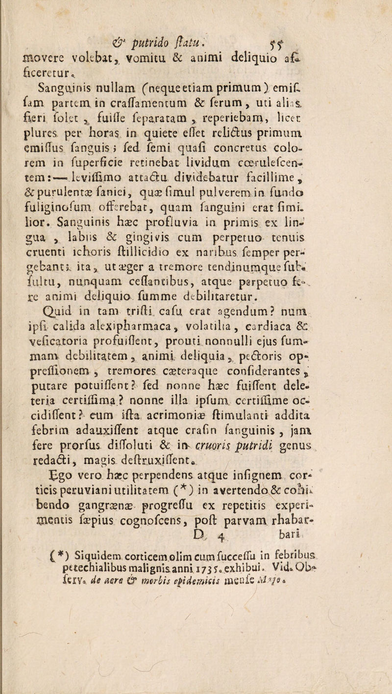 &amp; putrido jtatu. ff movere volebatvomitu &amp; aoimi deliquio afe {iceretur* Sanguinis nullam ('nequeetiam primum) ernid fam partem in crafTamentum 8c ferum , uti alini fieri folet 3 fuide fepa,ratam , reperiebam, licet: plures. per horas in quiete edet relidus primum emidus fanguis &gt; fed femi quafi concretus colo¬ rem in fuperficie retinebat lividum ccerulefcen- tem:—• leviflima attadu dividebatur facillime, &amp; purulentae fanie», qu.ae finxul pulverem,irs fundo fuliginofum offerebat5 quam fanguini erat fimi* lior. Sanguinis hsec profluvia in primis ex lin¬ gua 5 labiis &amp; gingivis cum perpetuo tenuis cruenti ichoris ftillicidio ex naribus femper pera¬ gebant l ita, utseger a tremore tendinumque fub* fultu, nunquam cedanubus, atque perpetuo fe», re animi deliquio fumme debilitaretur. Quid in tam triftf cafu erat agendum? nuni ipfi, calida alexipliarmaca, volatilia, cardiaca &amp; veficatoria profuiOent, prouti nonnulli ejus fu ru¬ mam debilitatem 5 animi deliquia 5, pedoris op- preffionem , tremores cetera que confiderantes putare potuiffent? fed nonne hsec fujdent dele- teria certidima ? nonne illa ipfum certiitime oc- cidident? eum ifta acrimoniae ftimulants addita febrim adauxiffent atque crafin fanguinis , jam fere prorfus didoluti &amp; eruor is putridi genus redadi, magis deftruxidenta Ego vero haec perpendens atque infignem cor¬ ticis peruviani utilitatem (*) in avertendo &amp; cohu bendo gangraenas progredu ex repetitis experi¬ mentis faepius cognofcens, poft parvam rhabar- Q, 4 bari ( *) Siquidem corticemolimcumfuccedu jn febribus petechialibusmalignisanni 173?«exhibui» Vid^Qb* feiVa de aere &amp; morbis epidemicis tnenfe a /