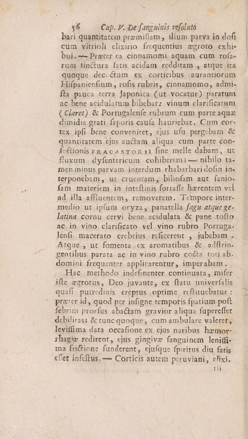 liari quantitatem prsemiflarn , ilium parva in clofi cum vitrioli elixino frequentius segroto exhi* bui. ■ Praeter ea cinnamomi aquam cum rofa- rufio tin<5lura fatis acidam redditam , atque ita quoque dem dum ex corticibus aura otiorum Hifpauieofium, rofis rubris, cinnamomo, admi- fta pauca terra Japonica (ut vocatur) paratum ac bene acidula tuoo bibebat.9 vinum clarificatum ( Claret) &amp; Portugalenfe rubrum cum parte aqute dimidia grati faporis caufa hauriebat. Cum cor¬ tex ipfi bene conveniret3 ejus ufu pergebam dc quantitatem ejus audiam aliqua cum parte con- iedionis fracastoru fine meile dabam, ut fluxum dyfentericum cohiberem;>—=> nihilo ta¬ men minus parvam interdum rhabarbaridofin in¬ terponebam, ut cruentam,biliofam aut fanio- fiam materiem in intefBnis fomite liacrentem vel ad illa affluentem, removerem. Tempore inter¬ medio ut ipfum oryza , parsatella fagu atquege* latina cornu cervi bene acidulata &amp; pane uofto ac in vino clarificato vel vino rubro Portuga- lenfi macerato crebrius reficerent , jubebam * Atque , ut fomenta ex aromatibus &amp; adflrin- gentibus parata ac in vino rubro codta tori ab¬ domini frequenter applicarentur, imperabam. Hac methodo inddfinenter continuata, mifer ifte segrotus, Deo juvante, ex (latu univerfalls quali putredinis ereptus optime reftituebatur : pra?rer id, quod per jnfigne temporis fpatium poli febrim prorfus a badiam gravior aliqua fu pe reflet debil iras? &amp; tunc quoque ? cum ambulare valeret, leviffima data occafione ex ejus naribus hsemor* rbag.«&amp; redirent, ejus gingiva fanguinem leniili- ma fridlione funderent, ejufque fpiritus diu fatis infeftus.-— Corticis autem peruviani, efixi.