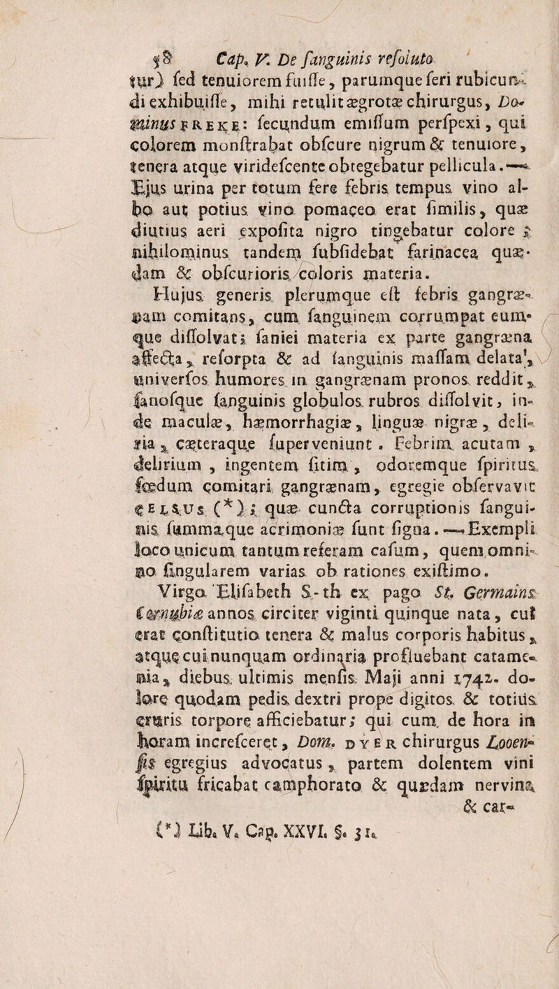 lur} fed tenuiorem finde, parumqueferi rublcurK <di exhibuiHe, mihi retulit segrotsechirurgus, Do* minus fREKi: fecundum emiflum perfpexi, qui colorem monft rabat obfcure nigrum &amp; tenuiore, tenera atque viridefcenteobtegebatur pellicula. —* Ejus urina per tptum fere febris tempus, vino al¬ bo aut potius vino pomacea erat hmilis, quse diutius aeri expolita nigro tingebatur colore ;■ nihilominus tandem fubfidebat farinacea quas¬ dam Sc obfcurioris coloris materia. Hujus generis plerumque eft febris gangra?** nam comitans, cum fangu.ine.rn corrumpat eum» que diflolvat* faniei materia ex parte gangrena affe&amp;areforpta Se ad (anguinis maffam delata’, ^niverfos humores in gangraenam pronos reddit * fanofquc (anguinis globulos rubros diiTolvit, in» de macula, haemorrhagia, lingua nigra*, deli- aria % caeteraque (uperveniunt . febrim acutam , delirium , ingentem fitim , odorcmque fpirims, fedum comitari gangraenam, egregie obfervavit CE^sus (*} qua? cun&amp;a corruptionis fangui- suis fummatque acrimonia* funt figoa. ~ Exempli loco unicum tantum referam cafum, quem omnh ©o lingularem varias ob rationes exiftimo. Virgo Elifabeth $- th ex pago St. Germains, €mnui>i&amp; annos circiter viginti quinque nata, cui erat cpnftitutio tenera Sc malus corporis habitus atque cui nunquam ordinaria profluebant catame- aia^ diebus, ultimis menfis Maji anni 1742,. do¬ lore quodam pedis, dextri prope digitos. Sc totius, ewis torpore afficiebatur; qui cum, de hora in horam increfcerqt, Dom, dyer chirurgus Looen~ fi$ egregius advocatus, partem dolentem vini fpiritu fricabat camphorato Sc qurdam nervina Sc cat~ (*i libe V* Cap. XXVI. §. ju