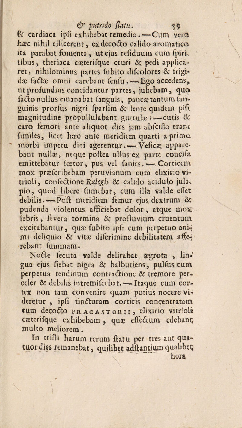 fe cardiaca ipfi exhibebat remedia Cum vera ha?c nihil efficerent , exdecofto calido aromatica ita parabat fomenta , ut ejus reliduum cum fpiriw, tibus, theriaca casterifque cruri &amp;; pedi applica¬ ret, nihilominus partes fubito difcolores &amp; frigi» da? fada? omni carebant fenfu . ~Ego accedens, ut profundius concidantur partes, jubebam, quo fado nullus emanabat fanguis, paucae tantum lan- guinis prorfus nigri fparfim &amp; lente quidem pifi magnitudine propullulabant guttulae ;~cutis &amp; caro femori ante aliquot dies jam abfcifio erane fimiles, licet h^c ante meridiem quarti a prima morbi impetu diei agerentur.~Vefica? appare¬ bant nulla?, neque poftea ullus ex parte concifa emittebatur foetor, pus vei fanies. Corticem mox prafficribebam peruvianum cum elixir:o vi** trioli, confedione Ralegh 6c calido acidulo jula* pio, quod libere fumebat, cum illa valde eflet debilis. — Pofh meridiem femur ejus dextrum &amp;£ pudenda violentus afficiebat dolor, atque mox febris, fevera tormina &amp; profluvium cruentum, excitabantur, qua? fubito iph cum perpetuo ani<* mi deliquio &amp; vita? djfcrimine debilitatem affe-5 rebant fummam. Node fecuta valde delirabat aegrota , lin¬ gua ejus fiebat nigra 3c balbutiens, pulfus cuna perpetua tendinum contradione &amp; tremore per¬ celer &amp; debilis intremifeebat. ~ Itaque cum cor¬ tex non tam convenire quam potius nocere vi* deretur , ipfi tinduram corticis concentratam cum decodo fracastorii, elixirio vitnoli caeterifque exhibebam , qua? effedum edebant multo meliorem . In trilti harum rerum ftatu per tres aut qua- tuor dies remanebat, quilibet adftantium qualibe^ hora