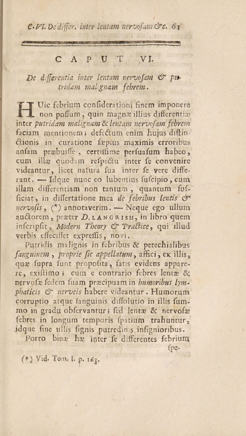 €• P'L De differ, inter lentam nervofam &amp;c. :6'i i amilf*—111 i8ag3feMsea^3^g^essEwsBa^i^ C A P U T VI. De differentia inter lentam nervofam &amp; pi* indam malignam febrem. HUsc febriam ccnfiderationj finem imponere non polium ? quin magnae illius differentia? inter putridam malignam &amp; lentam nervofam febrem faciam mentionem? defetftum enim hujus diftim flicnis in curatione foepius maximis erroribus, anfam prasbuifie , certiifime perfuafum habeo, cum ilice quodam refpedfcu inter fe convenire videantur, licet natura fu a inter fe vere diffe¬ rant. — Idque nunc eo lubentius fufcipio,cum illam differentiam non tantum , quantum fuf- ficiat, in difiertatione mea de febribus lentis &amp;* nervo fis, (*) annotaverim. —* Neque ego ullum audfcorem , prceter D.langrish, in libro quem infcripfit 3 Modern Tbeory &amp; Trattice^ qui illud verbis eifecffiet exprellis, novi. Putridis malignis in febribus &amp; petechklibus fanguinem , proprie fic appellatum, affici, ex illis, queo fupra funt propofita, fatis evidens appare¬ re, exiftimo i cum e contrario febres lentae nervofie fedem fuam praecipuam in humoribus lym¬ phaticis &amp; nerveis habere videantur . Humorum corruptio atque /anguinis ddToIutio in illis fum» mo in gradu obfervantur; fed lentae 8c nervo fe febres in longum temporis fpatium trahuntur, sdque fine ullis fignis putredinis infignioribus. Porro binas hx inter fe differentes febrium fpe- V (*) Vid. Tom. i, p. i^.