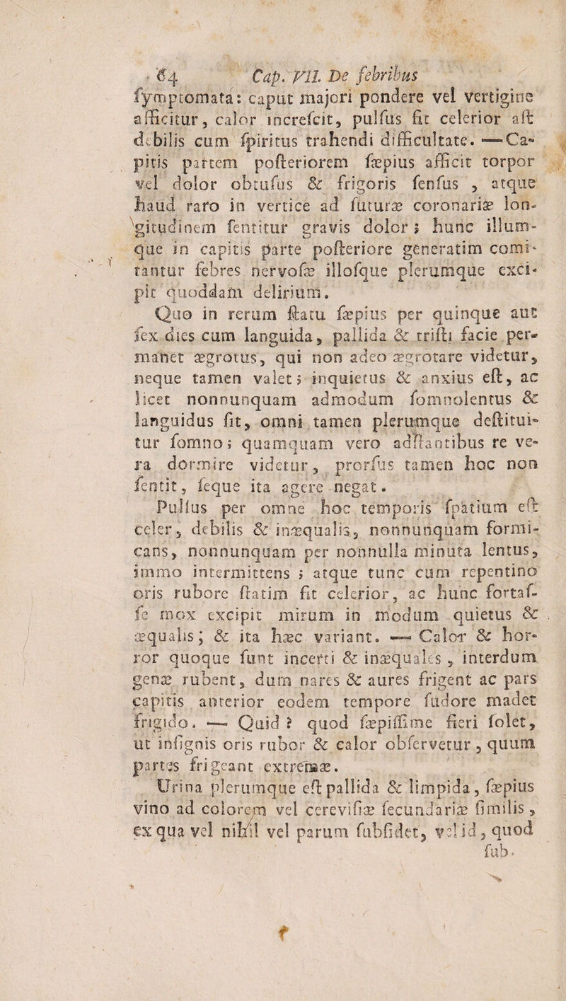 $4 Cap. VlL De febribus fymptomafa: caput majori pondere vel vertigine afficitur, calor increfcit, pulfus fit celerior ait debilis cum fpiritus trahendi difficultate. — Ca« piris partem pofteriorem fiepius afficit torpor vel dolor obtufus &amp; frigoris fenfus , atque haud raro io vertice ad futurae coronariae lon¬ gitudinem fentitur gravis dolor i hunc ilium¬ que in capitis parte pofteriore generatim comi- Uritur febres nervofl&amp; illofque plerumque exci* pk qiioddam deliriuni. Quo in rerum ftatu fiepius per quinque aut fex dies cum languida , pallida Sc tnfh facie per* manet aegrotus, qui non adeo aegrotare videtur, neque tamen valet? inquietus &amp; anxius eft, ac licet nonnunquam admodum fomnblentus Sc languidus fit, omni tamen plerumque deftitufi tur fomno ; qua mquam vero adifantibus re ve¬ ra dormire videtur, prorfus tamen hoc non. fentjt, feque ita agere negat. Pullus per omne hoc temporis fpatium eft celer, debilis Sc inaequalis, nonnunquam formi¬ cans, nonnunquam per nonnulla minuta lentus, inimo intermittens ? atque tunc cum repentino oris rubore ftatim fit celerior, ac hunc fortaf- fe mox excipit mirum in modum quietus Sc aequalis j Sc ita hxc variant. •— Calor [Sc hor¬ ror quoque funt incerti Sc inaequales , interdum gena? rubent, duro nares Sc aures frigent ac pars capitis anterior eodem tempore fudore madet frigido. —- Quid ? quod fsepiifime fieri lolet, ut infigois oris rubor Sc calor obfervetur 5 quum panes frigeant extpCiBa?. Urina plerumque eft pallida Sc limpida, faepius vino ad. colorem vel cerevifia? fecundaris? ilmilis, cx qua vel nihil vel parum fubfidct, v?! id, quod fub.