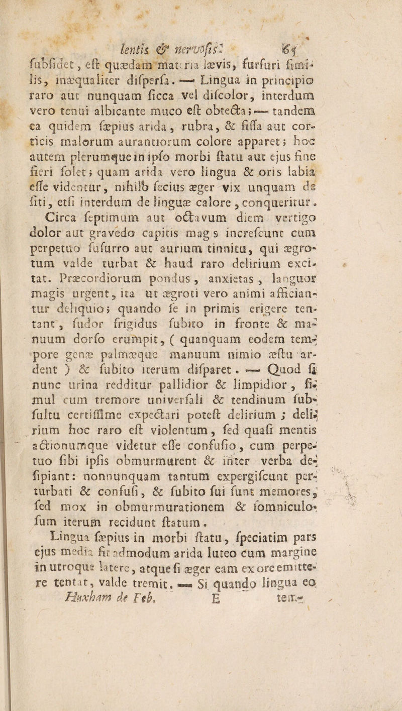 lentis &amp; ncruofisl fubfidet , eft quaedam manna laevis, furfuri fimi* Iis, inaequaliter difperfa. —• Lingua in principio raro aut nunquam ficca vel difcolor, interdum vero tenui albicante muco eft obteda;- tandem ea quidem faepius arida, rubra, Sc fiflfa aut cor¬ ticis maiorum aurantiorum colore apparet; hoc autem plerumque in ipfo morbi ftatu aut ejus fine fieri foleti quam arida vero lingua Sc oris labia efte videntur, nihilb fecius aeger vix unquam ds fiti, etfi interdum de linguas calore , conqueritur • Circa feptimum aut oftavum diem vertigo dolor aut gravedo capitis mag s increfcunt cum perpetuo fuftirro aut aurium tinnitu, qui aegro» tum valde turbat Sc haud raro delirium exci* tat. Praecordiorum pondus , anxietas , languor magis urgent, ita ut aegroti vero animi afficiam tur deliquio; quando fe in primis erigere ten- tant, fiidor frigidus fubno in fronte &amp; ma¬ nuum dbrfo erumpit, ( quanquam eodem tem~ pore genas palmaeque manuum nimio aeftu ar- dent ) Sc fu bito iterum difparet. — Quod fi nunc urina redditur pallidior Sc limpidior , fi* mul cum tremore univerfali Sc tendinum fub* fultu certiiBme expeclari poteft delirium ; de!i* rium hoc raro eft violentum, fed quafi mentis adronumque videtur efte confufio , cum perpe¬ tuo fibi ipfis obmurmurent &amp; inter verba de- fipiant: nonnunquam tantum expergifeunt per¬ turbati Sc confufi, Sc fubito fui funt memores, fed mox in obmurmurationem &amp; i omni culo* furn iterum recidunt ftatum. Lingua Lepius in morbi ftatu, fpeciatim pars ejus media firsdmodum arida luteo cum margine in utroque latere, atque fi aeger eam ex ore e mitte¬ re tentat, valde tremit, — Si quando lingua eo Hnxham de Fek E ten&gt;