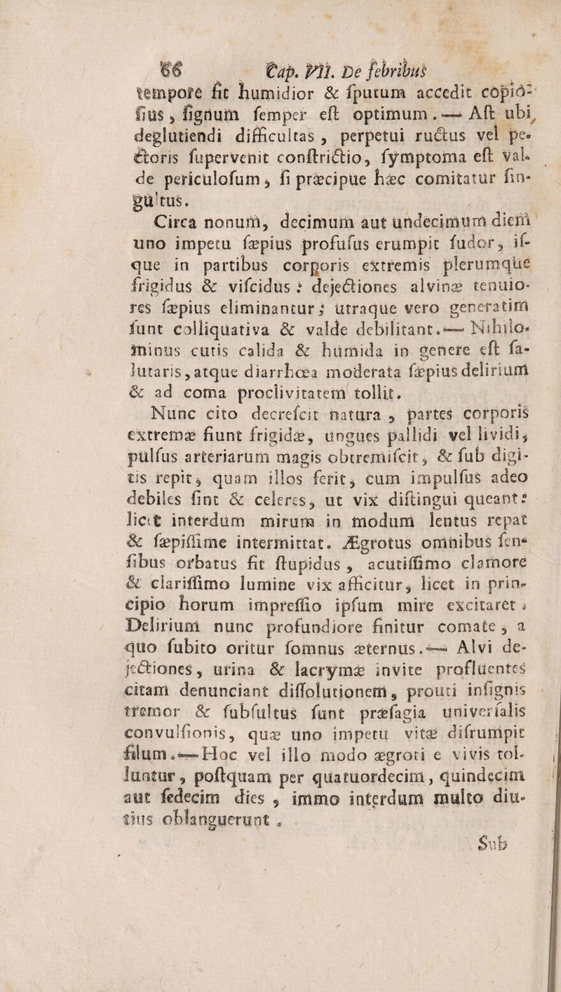tap. Plh De febribus tempore fit humidior &amp; fputum accedit copi^: fius * figrium femper eft optimum Afl ubi deglutsendi difficultas , perpetui rudtus vel pe» &lt;ftons fupervenit conftridiio, fymptoma efl VaU de periculorum* fi praecipue li^c comitatur fin- gultus. Circa nonum, decimum aut undecimum dieui uno impetu fa^pius profufus erumpit (udor, if- que in partibus corporis extremis plerumque frigidus &amp; vifcidus t deje&amp;iones alvina tenuio¬ res fipius eliminantur; utraque vero generat i iri iunt coi liquati va &amp; valde debilitant.— Nihilo* minus cutis calida &amp; humida in genere eft fa- lutaris,atque diarrhoea moderata faepiusdelinunt &amp; ad coma proclivitatem tollit• Nunc cito decrefcit natura * partes corporis extrema fiunt frigida. Ungues pallidi vel lividi, pullus arteriarum magis obtremifeit, Sc (ub digi¬ tis repit* quam illos ferit, cum impulfus adeo debiles fint 8c celeres* ut vix diftingui queant. lic&lt;t interdum mirum in modum lentus repat &amp; fiepifilme intermittat. i£grotus omnibus fen* fibus orbatus fit flupidus , acutiffifno clamore St clariifimo lumine vix afficitur, licet in prin¬ cipio horum impreffio ipfum mire excitaret a Delirium nunc profundiore finitur comate , a quo fubito oritur fomnus aeternus.™ Alvi de- jeftiones, urina Sc lacrymae invite profluentes citam denunciant diffolutioneifl 9 prouti infignis tremor &amp; fubfultus (unt praffiagia univerfalis convulfionis, quse uno impetu vitae difrumpit filum *~Hoc vel ilio modo aegroti e vivis tol¬ luntur, poftquam per quatuordecirn, quindecim aut fedecim dies 5 immo interdum multo diu¬ tius oblanguerunt * Sub