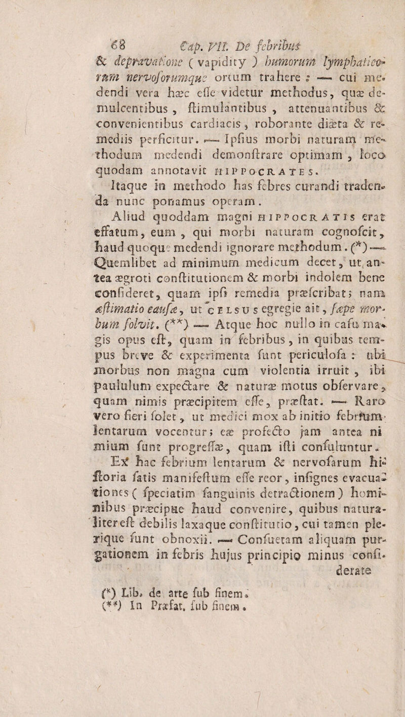 Se depravatione ( vapidity ) bimorum lymphatice* YMH nervoforumque ortum trahere ; —« cui me¬ dendi vera ha*c elle videtur methodus, quae de¬ mulcentibus , ftimulantibus , attenuantibus Sc convenientibus cardiacis, roborante diseta &amp; re¬ mediis perficitur. Ipfius inorbi naturam me¬ thodum medendi demonftrare optimam , loco quodam annotavit Hippocrates. Itaque io methodo has febres curandi traden* da nunc ponamus operam. Aliud quoddam msgni Hippocratis erat tffatum, cum , qui morbi naturam cognofcit, haud quoque medendi ignorare methodum. (*)— Quemlibet ad minimum medicum decet, ut an- tea aegroti conftitutionem &amp; morbi indolem bene confideret, quam ipfi remedia praeferibat; nam /efhmatio eaufa, ut celsus egregie ait, fape mor¬ bum folvit. (**) — Atque hoc nullo in caro ma* gis opus eft, quam m febribus , in quibus tem¬ pus breve &amp;■ experimenta funt periculofa : ubi inorbu.s non magna cum violentia irruit , ibi paululum expeciare 8c naturas motus obfiervare, quam nimis praecipitem effe, proflat. -— Raro vero fieri folet, ut medici mox ab initio febrftim lentarum vocentur; em profedfeo jam antea ni mium funt progrefe, quam ifii confuhintur» Etf hae febrium lentaram Sc nervofarum hb floria fatis manifeflum effe reor, infignes evacua» tiones ( fpeciatim fangtiinis detradiionem ) homi¬ nibus praecipue haud convenire, quibus natura¬ liter eft debilis laxaque confiitutio, cui tamen ple- xique funt obnoxii. Confuetam aliquam pur¬ gationem in febris hujus principio minus confi- derate {*) Lib* de arte fub finem i {**) In Prstfat, fub finem •