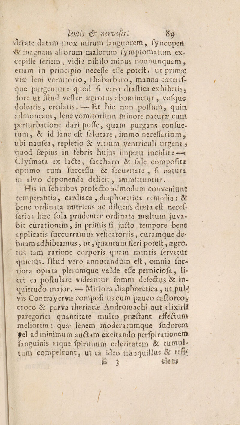 P jX ' lentis &amp; nerve fis i ‘H rierate datam mox miram languorem, fyncopeft Ar magnam aliorum malorum fymptomatum ex- cepifte ferieru, vidi.' nihilo minus nonnunquain 3 etiam in principio necefle die poteft» ut prima* viae leni vomitorio, rhabarbaro, manna cseterif- que purgentur ; quod fi vero draftica exhibetis * lore ut iftud vefter sgrotus abominetur, vofque dolentis, credatis,Et hic non polium, quin, admoneam , lens vomitorium minore naturae cuna perturbatione dari poiTe, quam purgans confue- tum, &amp; id fane eft Ia luta re, immb nece(Tarium9 ubi naufea, repletio 8c vitium ventriculi urgent » quod fsepius in febris hujus impetu incidit:*—* Clyfmata ex la<5te, fac.charo &amp; fale compofita optimo cum fucceffu &amp; fecuritate , fi natura in alvo deponenda deficit, immittuntur. His in febribus profedlo admodum conveniunt temperantia, cardiaca , diaphoretica remedia ;&amp; bene ordinata nutriens ac diluens diseta eft rseceft faria: haec fola prudenter ordinata multum juva¬ bit curationem, in primis fi jufto tempore bene applicatis fuccurramus veficatoriis, ctiramque de¬ bitam adhibeamus, m, quantum fieri poieft, regro* rus tam ratione corporis quam meritis fervetur quietus. Iftud vero annotandum eft, omnia for® xiora opiata plerumque valde effe perniciofa, li¬ cet ea poftulare videantur fomni defeSus &amp; in¬ quietudo major. *— Mitiora diaphoretica ut pu£-fs vis Contrayervse cornpolitus cum pauco cafloreo* croco &amp; parva theriacce Andromachi aut elixirif paregorici quantitate multo praeftant effedum meliorem: quae lenem moderatumque fudorem ♦el ad minimum audiam excitando perfpi rationem ianguinis atque fpirituum celeritatem Bc tumul¬ tum compefeunt* ut ea ideo tranquillus &amp; fefi* E 3 cUni i