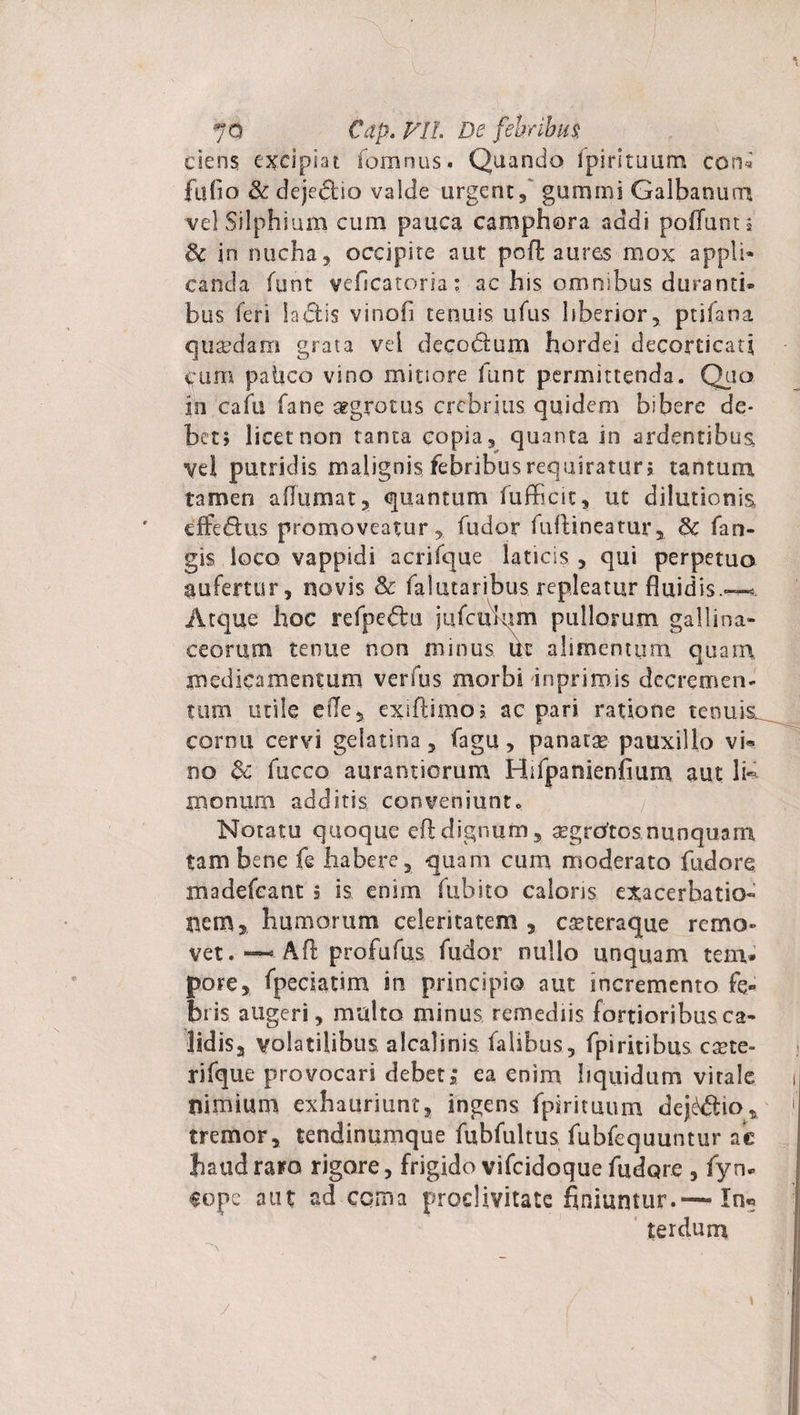 ciens excipiat fomnus. Quando fpirituum coru fu fio Se dejedlio valde urgent, gumini Galbanum vel Silphium cum pauca camphora addi poliunt i 8c in nucha, occipite aut pofl aures mox appli¬ canda funt veficatoria: ac his omnibus duranti¬ bus feri iaffis vinofi tenuis ufus liberior, ptifana quaedam grata vel decotfum hordei decorticati Cum palico vino mitiore funt permittenda. Quo in cafu fane aegrotus crebrius quidem bibere de¬ bet; licet non tanta copia, quanta in ardentibus, vel putridis malignis febribus requiratur; tantum tamen aflumat, quantum fufficic, ut dilutionis, effedlus promoveatur, fudor fuftineatur, Sc fan- gis loco vappidi acrifque laticis , qui perpetuo aufertur, novis Se falutaribus repleatur fluidis.—* Atque hoc refpedlu jufcukim pullorum gallina¬ ceorum tenue non minus Ut alimentum quain medicamentum verfus morbi inprimis decremen¬ tum utile ede, exiflimo; ac pari ratione tenuis^ cornu cervi gelatina, fagu, panatse pauxillo vi« no Sc fucco aurantiorum Hifpanienfium aut li- tnonum additis conveniunto Notatu quoque eftdignum, segrotosnunquam tam bene fe habere, quam cum moderato fudore madefeant 5 is enim fubito caloris exacerbatio¬ nem, humorum celeritatem , cseteraque rcmo» vet. —• -Aft profufus fudor nullo unquam tem¬ pore, fpeciatim in principio aut incremento fe¬ bris augeri, multo minus remediis fortioribus ca¬ lidis, volatilibus alcalinis falibus, fpiritibus caete- rifque provocari debet; ea enim liquidum vitale i nimium exhauriunt, ingens fpirituum dejc$io, 1 tremor, tendinumque fubfultus fubfequuntur ac haud raro rigore, frigido vifcidoque fudore , fyn* tope aut ad coma proclivitate finiuntur.— In« ter durn