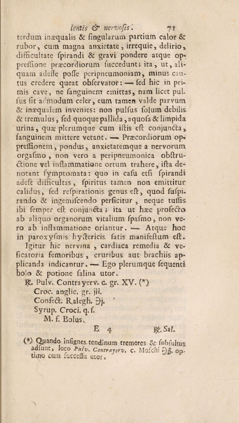 cercium inaequalis &amp; lingularum partium calor 8c rubor, cum magna anxietate, irrequie, delirio, difficultate fpirandi &amp; gravi pondere atque op* preluone praecordiorum fuccedunt j ita 5. ut, ali¬ quam adelle pofle peripneumoniam, minus cau¬ tus credere queat obfervator: —■ fed hic in pri» mis cave, ne fanguinem emittas, nam licet puL fus Iit ac modum celer, eum tamen valde parvum &amp; inaequalem invenies: non pulfus folum debilis &amp; tremulus, fed quoque pallida, aquofa&amp; limpida urina, qua? plerumque cum illis eft conjunda,. fanguinem mittere vetant. —* Praecordiorum op* preftionem, pondus, anxietatemque a nervorum orgafmo , non vero a peripneumonica obftru- dione vel inflammatione ortum trahere,ifta de» notant fymptomata: quo in cafu etfi fpirandi adeft difficultas, fpiritus tamen non emittitur calidus, fed refpirationis genus eft:, quod fufpi- rando &amp; ingemifcendo perficitur , neque tuffis ibi femper eft conjunda j ita ut haec profedo ab aliquo organorum vitalium fpafmo, non ve¬ ro ab inflammatione oriantur. Atque hoc in paroxyfmis hyftericis, fatis manifeftum eft* Igitur hic nervina , cardiaca remedia &amp; ve- ficatoria femoribus , cruribus aut brachiis ap¬ plicanda indicantur. —• Ego plerumque fequentl bolo &amp; potione falina utor. Pulv. Contra yerv,, c. gr. XV. (*) Croc. anglic. gr. jii. Conftd. Kalegh. 9j0 ' Syrup. Croci, q. f. M. £ Bolus. E 4 Jjfc Sil (*) Quando infignes tendinum tremores &amp; fuhfulttis adfunt, loco Pulv* Contraysrv» c» Mofchi op* tum cum fucceflii utor.