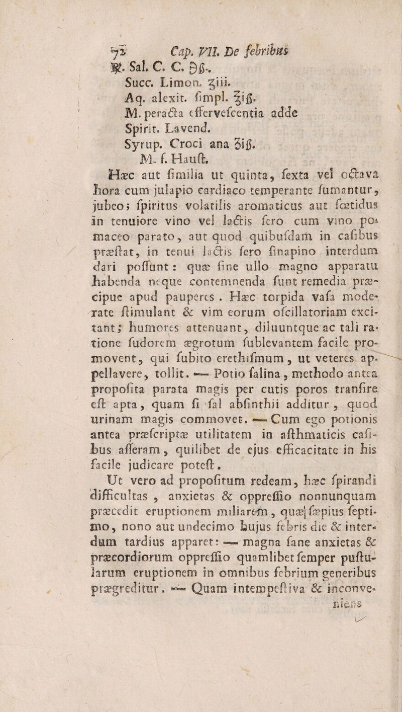 7'i Cap. P1L De febribus Sal. C. €, 9fi.. Succ. Limon, jiii. alexit. fimpl. fifi. M.peradia effervefcentia adde Spirir- Lavend. Syrup. Croci ana 3ifi. M- f. Hauft. Hxc aut ii milia ut quinta, fexta vel o&amp;ava Ii ora cum julapio cardiaco temperante fumantur, jubeo j fpiritus volatilis aromaticus aut foetidus in tenuiore vino vel la&amp;is fero cum vino po* aiaceo parato, aut quod quibufdaiu in cafibus praedat, in tenui ladtis fero finapino interdum dari poffunt: quae fine ullo magno apparatu Jiabeoda neque contemnenda funt remedia prae¬ cipue apud pauperes . Haec torpida vafa mode¬ rate ftimulant &amp; vim eorum ofcillatoriam exci¬ tant; humores attenuant, diluuntque ac tali ra&gt; tione fudorem sgrotum fubievantem facile pro» movent, qui fubno erethufmum, ut veteres ap. pellavere, tollit. ~ Potio falina , methodo antea propolita parata magis per cutis poros tranfire cft apta, quam fi fal abhnthii additur, quod urinam magis commovet. *-»Cum ego potionis antea praefcriptse utilitatem in adhmaticis cafi- ius aderam, quilibet de ejus efficacitate in his facile judicare poteft. Ut vero ad propofitum redeam, ha?c fpirandi difficultas , anxietas &amp; oppreffio nonnunquam prsecedit eruptionem miliarem, quae}fepius feptb jbo, nono aut undecimo hujus febris die &amp; inter¬ dum tardius apparet: magna fane anxietas &amp; praecordiorum oppreifio quamlibet femper pullu¬ larum eruptionem in omnibus febrium generibus progreditur. Quam intempefliva &amp; inconve* rder-s e/ f