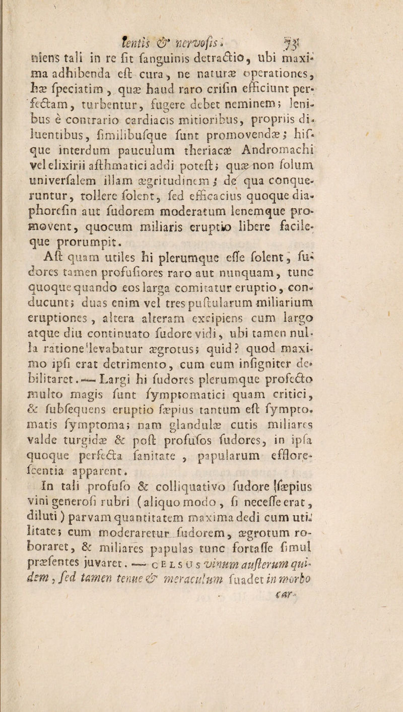 / tentis &amp; nervo fis* olens tali in re fit fanguinis detra&amp;io, ubi maxi¬ ma adhibenda efi: cura, ne naturae operationes, hae fpecsatim , quae haud raro cnfin efficiunt per¬ fodiam, turbentur, fugere debet neminem; leni¬ bus e contrario cardiacis mitioribus, propriis di* luentibus, fimilibufque funt promovendae.; hif* que interdum pauculum theriacaS Andromachi velelixirii afiffimatici addi poteft? qu^-non folum univerfalem illam aegritudinem/ def qua conque¬ runtur, tollere folent, fed efficacius quoque dia- phorefin aut fudorem moderatum lenemque pro¬ movent, quo cum miliaris eruptio libere facile» que prorumpit. Aft quam utiles hi plerumque efTe folent, fu* dores tamen profufiores raro aut nunquam, tunc quoque quando eos larga comitatur eruptio, con¬ ducunt; duas enim vel tres pullularum miliarium eruptiones, altera alteram excipiens cum largo atque diu continuato fudorevidi, ubi tamen nul¬ la rationeUevabatur aegrotus; quid? quod maxi¬ mo ipfi erat detrimento, cum eum infigoiter de* bilitaretLargi hi fudores plerumque profedto multo magis funt fympsomatici quam critici, &amp; fubfequens eruptio fepius tantum eft fympto. matis fymptoma; nana glandulae cutis miliares valde turgidae &amp; poli proflitos fudores, in ipfa quoque perfedta fanitate , papularum efflore* fcentia apparent. In tali profufo Sc colliquativo fudore ffepius vini generofi rubri (aliquo modo , fi neceffe erat, diluti) parvam quantitatem maxima dedi cum utL’ litate; cum moderaretur fudorem, aegrotum ro¬ boraret, &amp; miliares papulas tunc fortaffe fimul praefentes juvaret. — celsus vinum aufl erum qui¬ dem j fed tamen tenue &amp; meraculum fuadet in morbo &lt;ar-