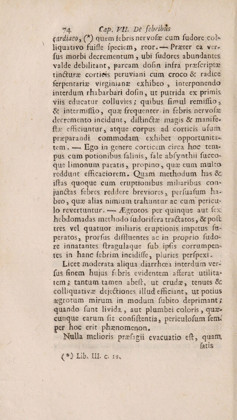 0ydiaeor(A) quem febris nervofae cum fudore cob liquativo fuifle fpeciem, reor. — Praeter ea ver- fus morbi decrementum, ubi fudores abundantes valde debilitant, parcam dofin infra prsefcriptae tsn&amp;uras cortiHs peruviani cum croco &amp; radies ferpentariae virgimana? exhibeo , interponendo interdum rhaharbari dofin, ut putrida ex primis viis educatur colluvies; quibus fimul remiffto, intermiflio, quae frequenter in febris nervofe ilecremento incidunt, diftindte magis &amp; manife-- fta* efficiuntur, atque corpus ad corticis ufurn praeparandi commodam exhibet opportunita¬ tem. — Ego in genere corticem circa hoc tem¬ pus cum potionibus faliois, fale abfynthii fucco- que limonum paratis, propino, qua? eum multo reddunt efficaciorem. Quam methodum has &amp; iftas quoque cum eruptionibus miliaribus con¬ fundas febres reddere breviores, perfuafum ha¬ beo, quae alias nimium trahuntur ac cum perieu^ lo revertuntur. —. ^Egrotos per quinque aut fex hebdomadas methodo fudorifera tra&amp;atos, Sc poli tres vel quatuor miliaris eruptionis impetus fu» peratos, prorfus diffluentes ac in proprio fudo- re innatantes flragulaque fub ipfls corrumpeu» tes in hanc febrim incidiiTe, pluries perfpexi. Licet moderata aliqua diarrheei interdum ver- fus finem hujus febris evidentem aferat utilita- lem; tantum tamen abefl, ut cruda?, tenues Sc colliquativ^ dejectiones illud efficiant, ut potius $gtotum mirum in modum fubito deprimant; quando funt lividse, aut plumbei coloris, quae¬ cunque earum fu confiftentia, pericutofum fenL per hoc erit phaenomenon. Nulla melioris prsefagii evacuatio eft, quam fatis (*) Lib, III. c. 19,