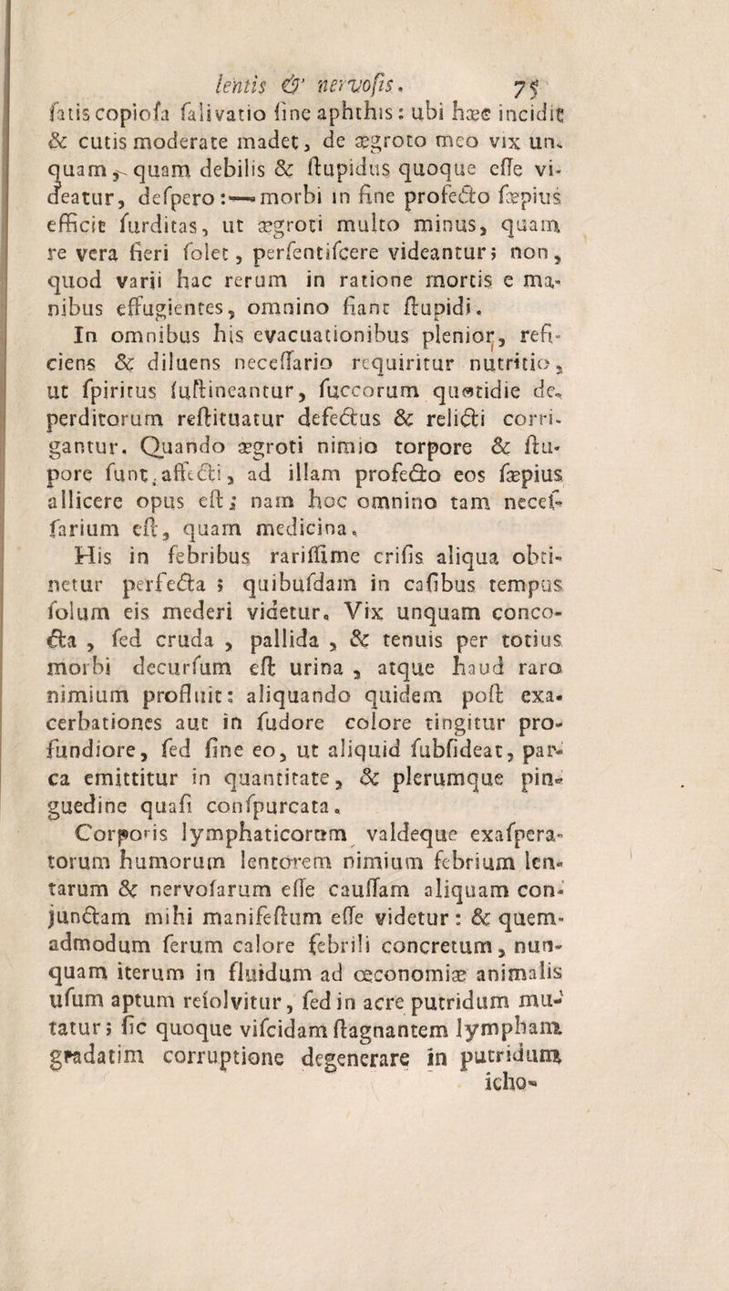 fatiscopiofa fali vatio line aphthis t ubi haee incidit &amp; cutis moderate madet, de aegroto meo vix uru quam ^ quam debilis &amp; ftupidus quoque effe vi* cieatur, defpero:—^morbi in fine profecto fepius efficit furditas, ut aegroti multo minus, quam re vera fieri folet, perfentifcere videantur; non, quod varii hac rerum in ratione mortis e ma» nibus effugientes, omnino fiant flupid*. In omnibus his evacuationibus plenior, refh ciens &amp; diluens neceffario requiritur nutritio, ut fpiritus (uftineantur, fuccorum quatidie de.* perditorum reftituatur defedtus &amp; relifti corri¬ gantur* Quando aegroti nimio torpore Sc ftu* pore funt .affedti, ad illam profedo eos fiepius allicere opus eft; nam hoc omnino tam necet» farium cft, quam medicina. His in febribus rarifflme crifis aliqua obti¬ netur perfe&amp;a ; quibufdam in cafibus tempus folum eis mederi videtur» Vix unquam conco- «ffa , fed cruda , pallida , 3c tenuis per totius morbi decurfum eft urina , atque haud raro nimium profluit; aliquando quidem poft exa¬ cerbationes aut in fudore colore tingitur pro¬ fundiore, fed fine eo, ut aliquid fubfideat, par¬ ca emittitur in quantitate, &amp; plerumque pia* guedine quafi confpurcata. Corporis lymphaticorum vaideque exafpera- torum humorum lentorem nimium febrium len¬ tarum &amp; nervoiarum effe cauffam aliquam con¬ junctam mihi manifefhim effe videtur: &amp; quem¬ admodum ferum calore febrili concretum, nun¬ quam iterum in fluidum ad oeconomiae animalis lifiim aptum reiolvitur, fed in acre putridum mu¬ tatur; fic quoque vifeidam ffagnantem lympham, gfadatim corruptione degenerare in putridum icho’8