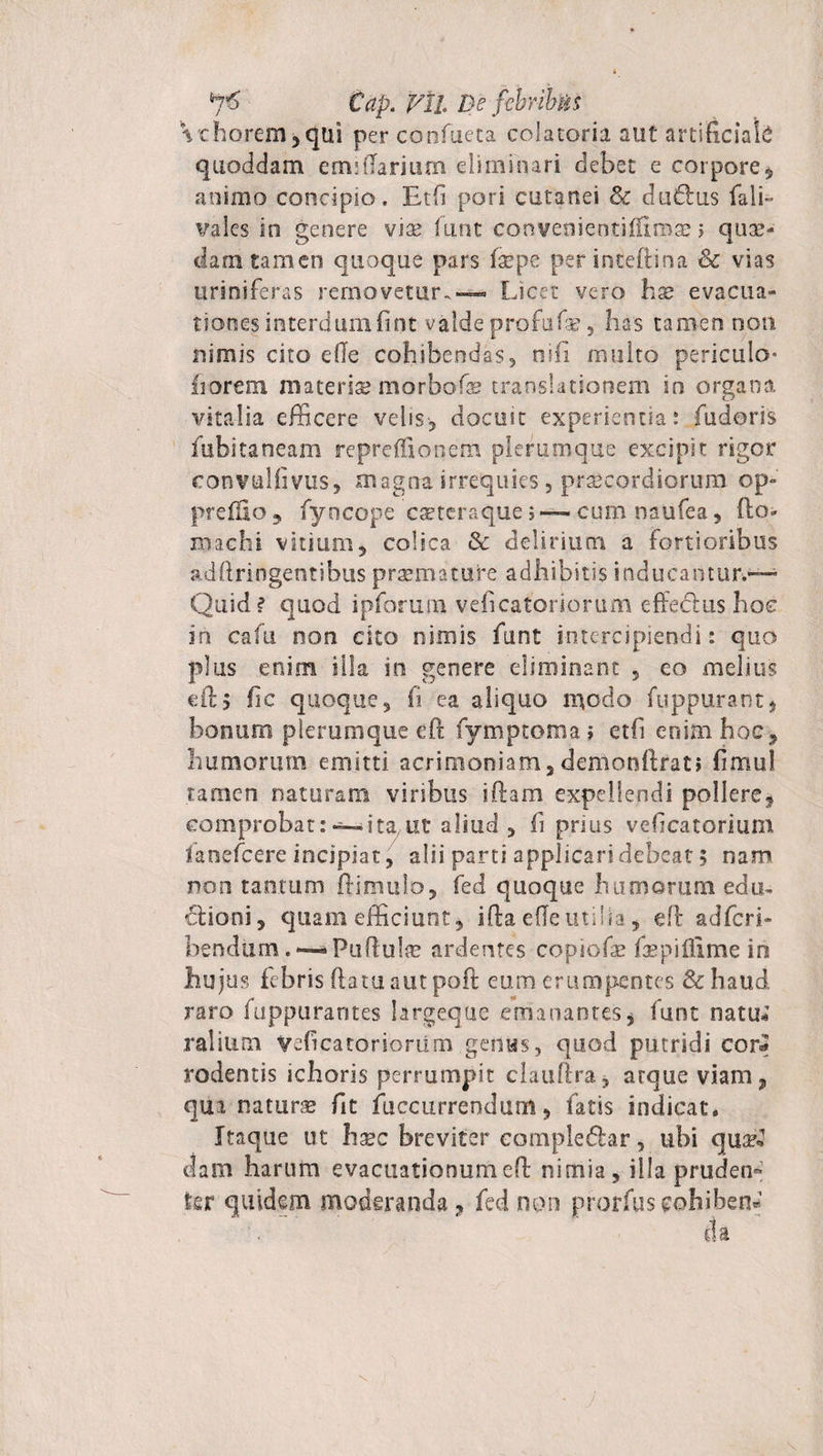 €ap. Vil De fcbrib&amp;s \thorem5qui perconfueta colatoria aut artificiale quoddam emOlarium eliminari debet e corpore , animo concipio. Etfi pori cutanei &amp; dudlus fali- vales in genere via? funt conveoientiflimse; quos¬ dam tamen quoque pars faspe per inteftina &amp; vias uriniferas removetur.— Licet vero ha? evacua» tiones interdumfint valdeprofufa? 5 has tamen non nimis cito ede cohibendas, nili multo periculo» florem materia? morbofe translationem in organa vitalia efficere velis, docuit experientia: fuderis fubitaneam repreffionem plerumque excipit rigor eonvulfivus, magna irrequies, praecordiorum op» preifio, fyncope caeteraque &gt;— cum naufea, fio» machi vitium, colica &amp; delirium a fortioribus adfiringentibus praemature adhibitis inducantur.— Quid? quod ipforum veficatoriorum effeclus hoc in cafu non cito nimis funt intercipiendi: quo plus enim illa in genere eliminant , eo melius efi, fic quoque, fi ea aliquo modo fuppurant, bonum plerumque cft fymptoma ; etfi enim hoc, humorum emitti acrimoniam,demonfirat» fimul tamen naturam viribus iftam expellendi pollere, comprobat:—ita ut aliud , fi prius veficatorium lanefcere incipiat, alii parti applicari debeat 5 nam non tantum ftimulo, fed quoque humorum edu~ clioni, quam efficiunt, iftaeffeutilia, efl adfcrb bendiim. — Pufiul® ardentes copiofe faspiflime in hujus febris ftatuautpoft eum erumpentes &amp;haud raro fuppurantes largeque emanantes, funt natu*’ rallum Veficatoriorum genas, quod putridi cor* rodentis ichoris perrumpit clauftra, arque viam, qua natura fit fuccurrendum, fatis indicat* Itaque ut hsec breviter complebar, ubi qu^1 clam harum evacuationumefb nimia, illa pruden¬ ter quidem moderanda ? fed non prorfus cohibeo» da • j \