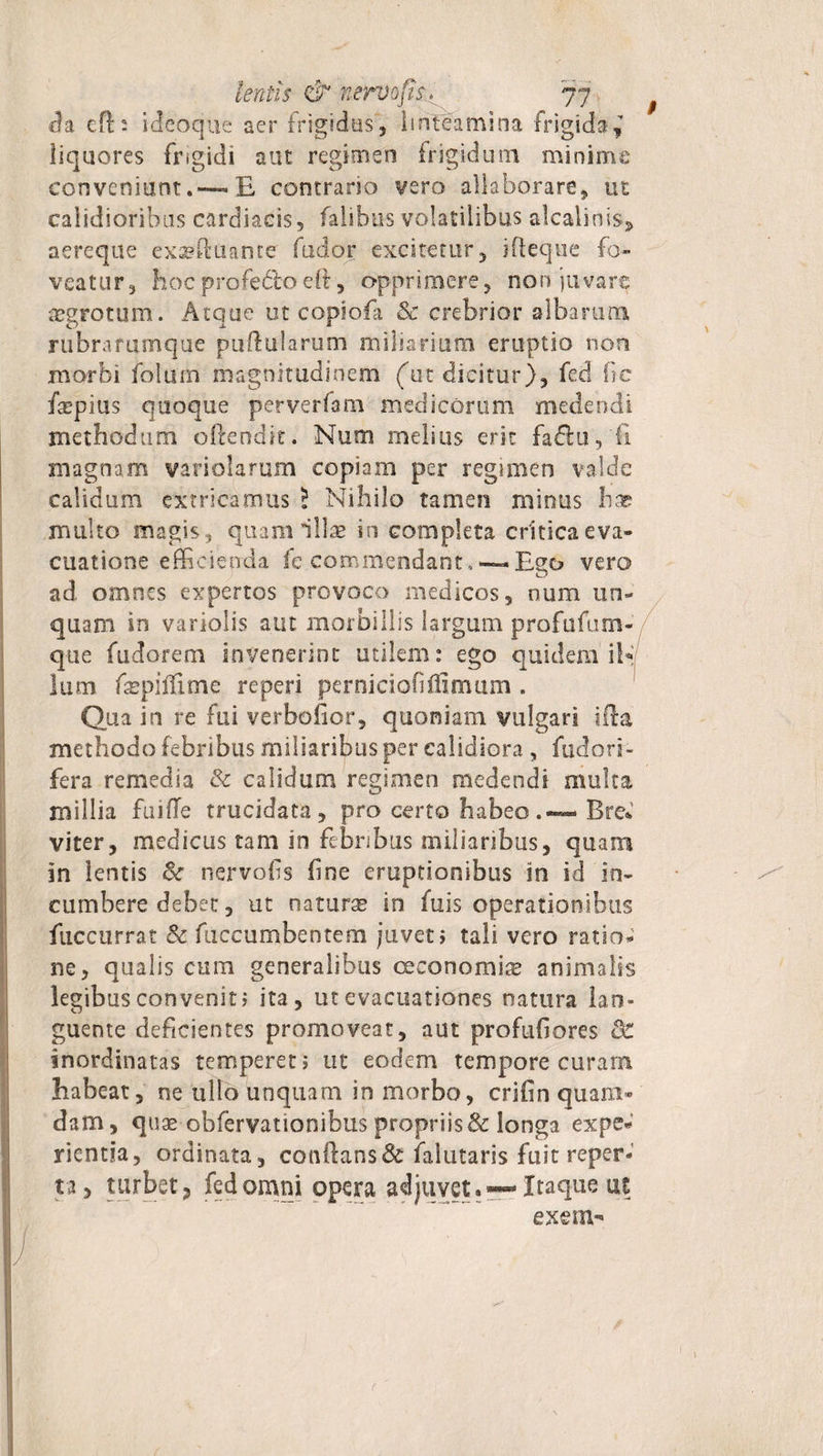 9 da cft : ideoque aer frigidius , linteamina frigida j liquores Frigidi aut regimen frigidum minime conveniunt.—E contrario vero allaborare, ut calidioribus cardiacis, falibus volatilibus alcaliois^ aereque exaeftuance fudor excitetur, ifteque fo¬ veatur, hocprofedtoeffi, opprimere, non juvare aegrotum. Atque ut copiofa &amp; crebrior albarum r librarum que pullularum miliarium eruptio non morbi folum magnitudinem (ut dicitur), fed fic faepius quoque perverfam medicorum medendi methodum o ite na it. Num melius erit fadu,fi magnam variolarum copiam per regimen valde calidum extricamus i Nihilo tamen minus hx multo magis, quam illae in completa critica eva¬ cuatione efficienda fe commendant, —Ego vero ad omnes expertos provoco medicos, num un¬ quam in variolis aut morbillis largum profufum- que (udarem invenerint utilem: ego quidem ik lum fepilTime reperi perniciofiflimum . Qua in re fui verbofior, quoniam vulgari ifia methodo febribus miliaribus per calidiora , fudori- fera remedia &amp; calidum regimen medendi multa millia Fu i (Te trucidata, pro certo habeo Bre* viter, medicus tam in febribus miliaribus, quam in lentis 8c nervofis fine eruptionibus in id in¬ cumbere debet, ut naturse in fuis operationibus fuccurrat &amp; fuccumbentem juvet, tali vero ratio; ne, qualis cum generalibus oeconomia* animalis legibus convenit» ita, ut evacuationes natura lan¬ guente deficientes promoveat, aut profufiores inordinatas temperet» ut eodem tempore curam habeat, ne ullo unquam in morbo, crifin quam¬ dam, quae obfervationibus propriis &amp; longa expe* rientia, ordinata, conflans &amp; falutaris fuit reper¬ ta, turbet, fed omni opera adjuvet. —Itaque ut exem- J
