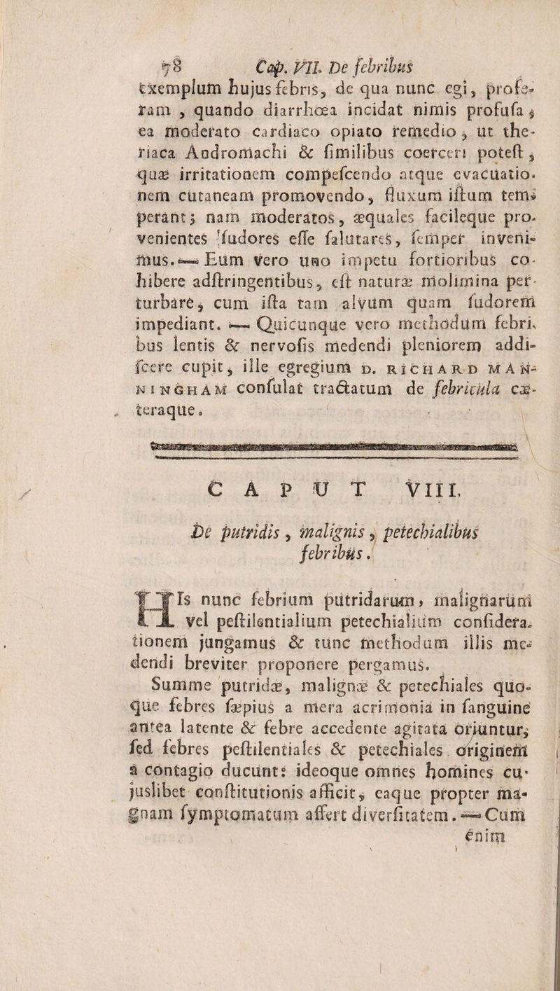 Cxemplum hujus febris, de qua nunc egi, profe¬ ram , quando diarrhoea incidat nimis profufa $ ea moderato cardiaco opiato remedio , ut the- riaca Aodromachi Bc fimilibus coerceri poteft , &lt;qlisb irritationem compefcendo atque evacuatio* nem cutaneam promovendo, buxum illum terru perants nam moderatos, aequales facileque pro* venientes !(udores elle falutares, ferti per inveni» mus.—»Eum vero uno impetu fortioribus co¬ hibere adftringentibtis, eft natura? molimina per turbare, cum ifta tarn alvum quam fudorem impediant. — Quicunque vero methodum febri, bus lentis &amp; nervalis medendi pleniorem addi- fcere cupit, ille egregium d. richar d m a n- kingham confidat tranatum de febricula cee* teraque. • - Caput v ii l De putridis , malignis, petechialibus febribus. Is nunc febrium putridarum» malignarum . vel peftilentialium petechiafium confidefa. tionem jungamus &amp; tunc methodum iliis me¬ dendi breviter proponere pergamus. Summe putrida, malignx &amp; petechiales quo¬ que febres faepius a mera acrintonia in fanguine antea latente &amp; febre accedente agitata oriuntur, fed febres peftilenciaks &amp; petechiales originent a contagio ducunt? ideoque omnes homines cu* juslibet conftitutionis afficit, eaque propter ma¬ gnam lymptomatum affert diverfuatem.^Cum enim