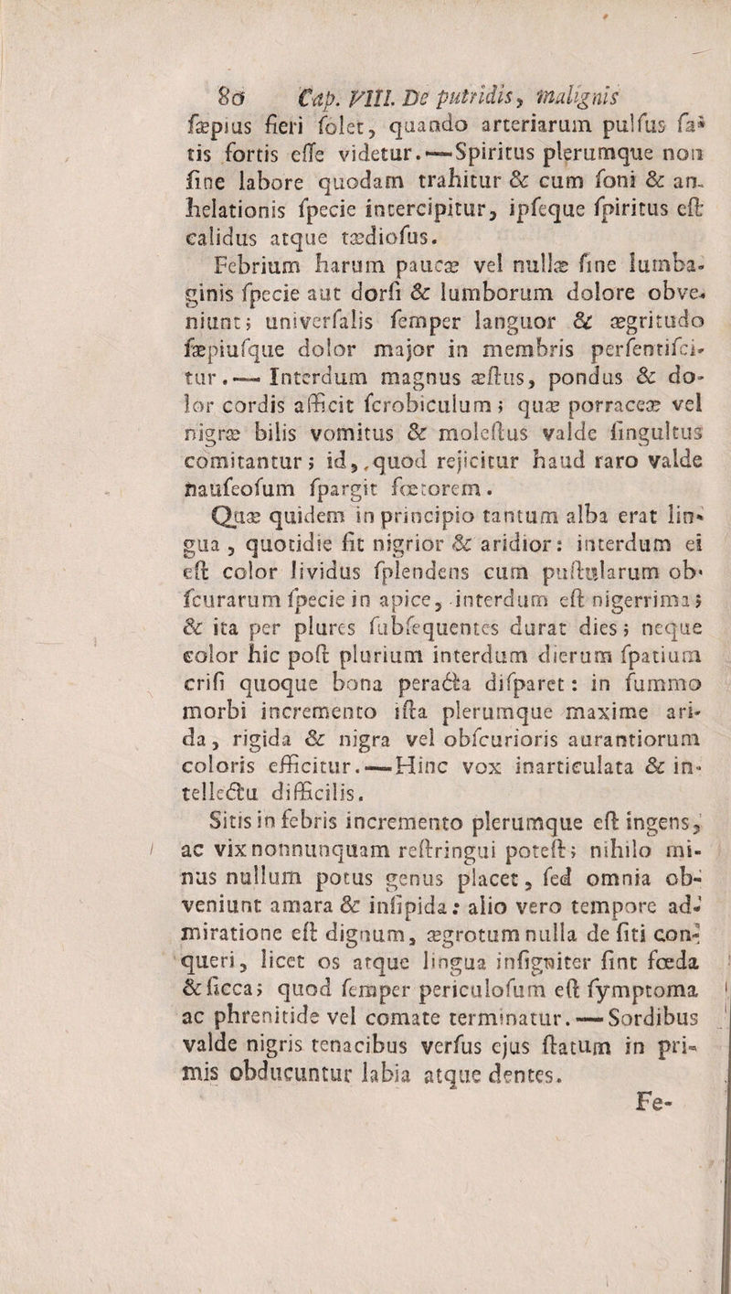 8 a €ap. Viti. De putridis, malignis fspius fieri folet, quando arteriarum pulfus fa® m fortis efle videtur.—-Spiritus plerumque non fine labore quodam trahitur &amp; cum foni &amp; an. lielationis fpecie intercipitur* ipfeque fpiritus cft calidus atque tsediofus. Febrium harum paucse ve! null® fine lumba¬ ginis fpecie aut dorfi &amp; lumborum dolore obve¬ niunt ; univerfalis fernper languor &amp; aegritudo faepiufque dolor major in membris perfentifci- tur.«— Interdum magnus xttus, pondus Sc do» lor cordis afficit fcrobiculum; quse porracea? vel nigrae bilis vomitus &amp; moleftus valde fmgultus comitantur; id,, quod rejicitur haud raro valde naufeofum fpargit fetorem. Qiix quidem in principio tantum alba erat lio* gua ? quotidie fit nigrior &amp;'aridior: interdum es eft color lividus fplendens cum puftitlarum ob* fcurarum fpecie in apice* interdum eft nigerrima; &amp; ita per plures fubfequentes durat dies; neque color hic poft plurium interdum dierum fpatiura crifi quoque bona peracfta difparet: in fummo morbi incremento ifta plerumque maxime ari¬ da , rigida &amp; nigra vel obfcurioris aurarstiorum coloris efficitur.--Hinc vox inarticulata &amp; in- telledu difficilis. Sitis in febris incremento plerumque eft ingens* ac vixnonnunqiiam reftringui poteft; nihilo mi¬ nus nullum potus genus placet* fed omnia ob¬ veniunt amara &amp; infipida.: alio vero tempore ad¬ miratione eft dignum, regrotumnulla de fiti con¬ queri 3 licet os atque lmgua infigtaiter fint foeda &amp;ficca; quod fernper periculofum eft fymptoma ac phrenitide vel comate terminatur.— Sordibus valde nigris tenacibus verfus ejus ftatum in pri¬ mis obducuntur labia atque dentes. Fe~