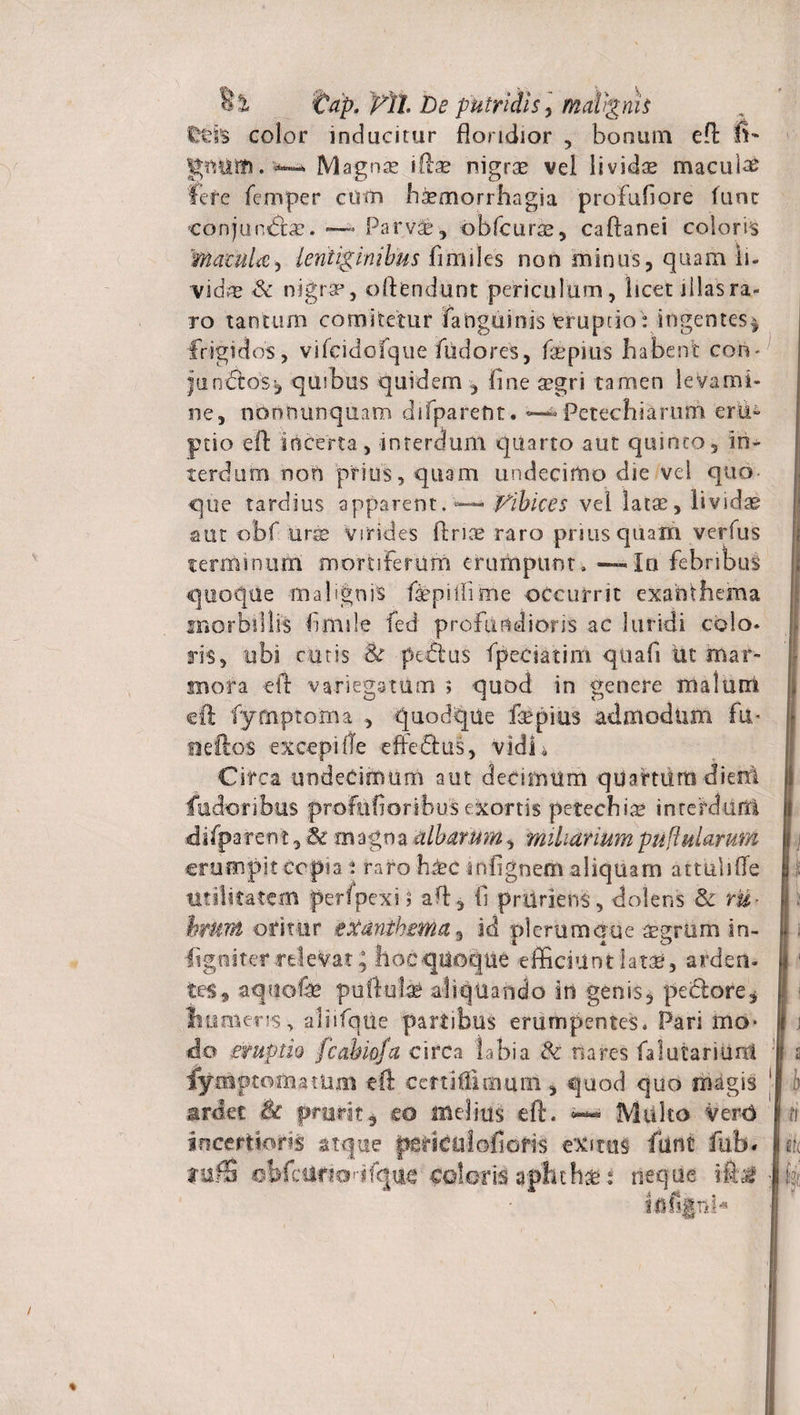 IHds color inducitur floridior , bonum eft fi- gmiifi. Magnse illae nigrae vel lividae macula fere femper cum haemorrhagia profufiore fune conjungis. — Parva*, obfcur^, caftanei coloris Matula, lentiginibus fimiles non minus, quam li¬ vidae &amp; nigrae, oftendunt periculum, licet illas ra¬ ro tantum comitetur fatigiiinis truprio i ingentes^ frigidos, vifcidofque fudores, faepius habent con- jundtos* quibus quidem , fine aegri tamen levami¬ ne, nonnunquam difparefit. ~ Petechiarum eru¬ ptio efl incerta, interdum quarto aut quinto, in¬ terdum non prius, quam undecimo die vel quo que tardius apparent. —— Vibices vei latae, lividae aut obf urse virides fi rise raro priusquam verfus terminum mortiferum erumpunt, — Ia febribus quoque malignis faepiifime occurrit exanthema morbillis fimsle fed profundioris ac luridi colo* ris, ubi cutis 8t pedtus fpeesatim quafi ut mar- mora eft variegatum ; quod in genere malum cft fymptoma , quodqtie faepius admodum fu* Helios excepifle eftedlus, vidi i Circa undecimum aut decimum quartdrti dierrl fudoribus profafioribus exortis petechia? interdum difpa ren t, Se m agna albarum, miliarium pullularum erumpit copia i raro b±c infignem aliquam attiilifle utilitatem perfpexi» aft, fi prudens, dolens &amp; ru- hmm oritur exanthema, id plerumque aegrum in- ligniter relevat; faocqiioqtie efficiunt latae, arden¬ tes, aqtiofe puftute aliquando in genis, petlore* numeris, aliifqtie partibus erumpentes* Pari mo¬ do emptio fcahiofa circa labia 8c nares fa lutari uni fymptomatam eft certifiimuiii, quod quo magis ardet &amp; prurit, eo fflelius eft. Multo VerO incertioris atque periciilofiofis exitus fiint fub* fuflS obfcUrfcHfque coloris aphthse: neque tfifijpli* 111 j 2 '■i ti ttt