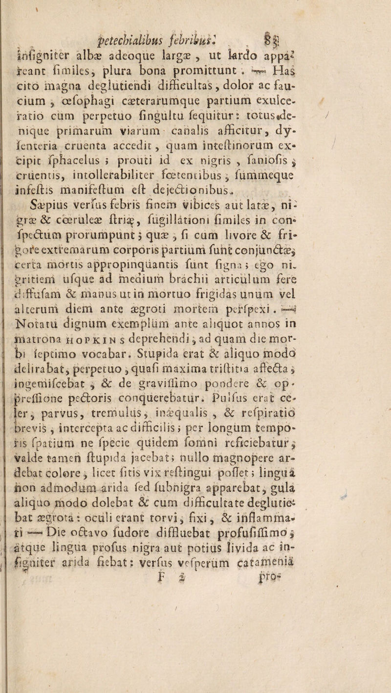 \ petecbialibus febribus 1 . , §3] iiiOgniter albas adeoque largae , ut krdo appa* reant fi miles, plura bona promittunt ; Has cito magna deglutiendi difficultas, dolor ac fau¬ cium 3 cefophagi caeterarumque partium exulce¬ ratio cum perpetuo finguitu fequitur: totus «de- / nique primarum viarum canalis afficitur, dy» fenteria cruenta accedit, quam inteftinorum ex¬ cipit fphacelus ; prout i id ex nigris , faoiofis $ cruentis, intollerabiliter foetentibus, fummeque infeflxs manifeftum cft dejectionibus,. Saepius verfus febris finem vibices aut lati, ni¬ grae &amp; coeruleae ftris^, fugillatsom fimiles in con» fpedurn prorumpunt j qu^ , fi cum livore &amp; fri¬ gore extremarum corporis partium fu sit conjimdtse^ certa mortis appropinquantis funt figna; ego nu gritiem ufque ad medium brachii articulum fere drffufam &amp; manus ut in mortuo frigidas unum vel alterum diem ante aegroti mortem perfpcxi. -«a Notatu dignum exempUim ante aliquot annos in matrona hopkin s deprehendi,ad quam die mor¬ bi ieptimo vocabar. Stupida erat &amp; aliquo modo delirabat, perpetuo ,quafi maxima triftitia affe&lt;5ta, ingemifeebat , &amp; de graviiilmo pondere &amp; op- prefiione pedloris conquerebatur. Pulfus erat ce¬ ler, parvus, tremulas, iniqualis , Sc refpiratio brevis , intercepta ac difficilis &gt; per longum tempo¬ ris fpatiutn ne fpecie quidem fornni reficiebatur, valde tamen ftupida jacebat; nullo magnopere ar- debat colore, licet litis vixreftingui pollet; lingui. iion admodum arida fed iubnigra apparebat, gula aliquo modo dolebat Sc cum difficultate deglutiet bat aegrota: oculi erant torvi, fixi, &amp; inflamma* ti -— Die o£lavo fudore diffluebat profufiflimo ^ atque lingua profus nigra aut potius livida ac in- figniter arida fiebat: verfus vcfnertim catamenia F » pro- /