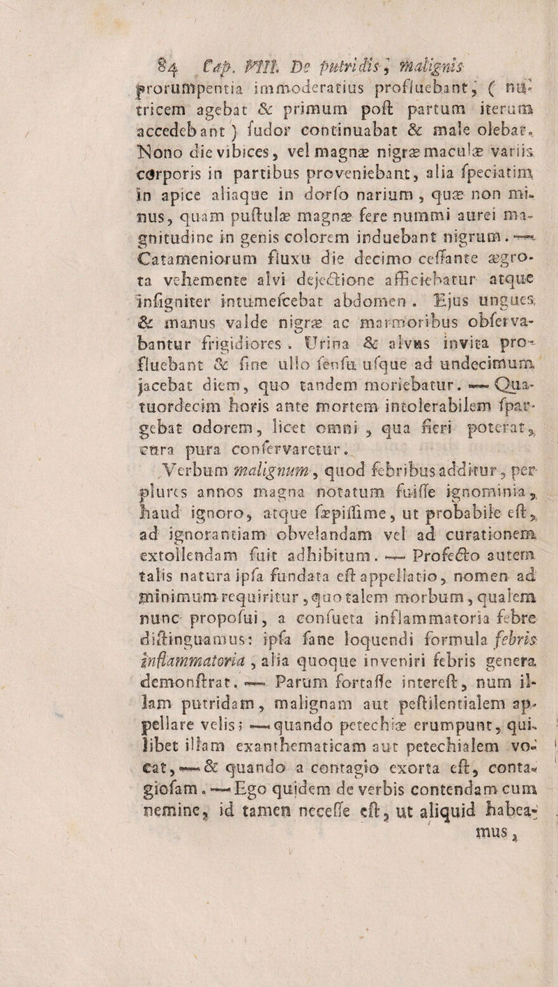 §4 Pftk De pulti iis 5 Malignis- prorumpentia i01 moderatius profluebant, ( nod tricem agebat &amp; primum poft partum iterum accedebant) fudor continuabat &amp; male olebat» Nono die vibices s vel magnge nigr^ maculae variis c&amp;rporis in partibus proveniebant, alia fpeciatixn in apice aliaque in dorfo narium , qu^ non mu nus, quam puftulse magnae fere nummi aurei ma¬ gnitudine in genis colorem induebant nigrum. ™ Cata me ni orum fluxu die decimo ceffante segro- ta vehem en te alvi dejedbone afficiebatur atque infigniter intumefcebat abdomen . Ejus ungues, &amp; manus valde nigras ac marmoribus obfetva- bantur frigidiores . Urina &amp; alvus invita pro-- fluebant &amp;■ fine ullo fenfn ufque ad undecimum jacebat diem, quo tandem moriebatur. ~ Qua- tuordecim horis ante mortem- intolerabilem fpar* gebat odorem 3 licet omni , qua fieri poterat* ettra pura confervaretur. Verbum malignum, quod febribus additur, per plures annos magna notatum fui (Te ignominia* haud ignoro, atque fepiiiime, ut probabile eft* ad' ignorandam obvelandam vel ad curationem extollendam fuit adhibitum. *-*- Profedfo autem, talis natura ipfa fundata eft appellatio, nomen- ad minimum-requiritur, quo talem morbum, qualem rsunc propofui, a eonfueta inflammatoria febre diftinguamus: ipfa fane loquendi formula febris inflammatoria , alia quoque inveniri febris genera demonftrat. ~ Param fortafle intereft, num il¬ lam putridam, malignam aut peftilentialem ap¬ pellare velis; — quando pefechi* erumpunt, qui¬ libet illam exanthematicam aut petechialem vo¬ cat, quando a contagio exorta eft, conta* giofam. Ego quidem de verbis contendam cum nemine, id tamen necefie eft, ut aliquid habea¬ mus a