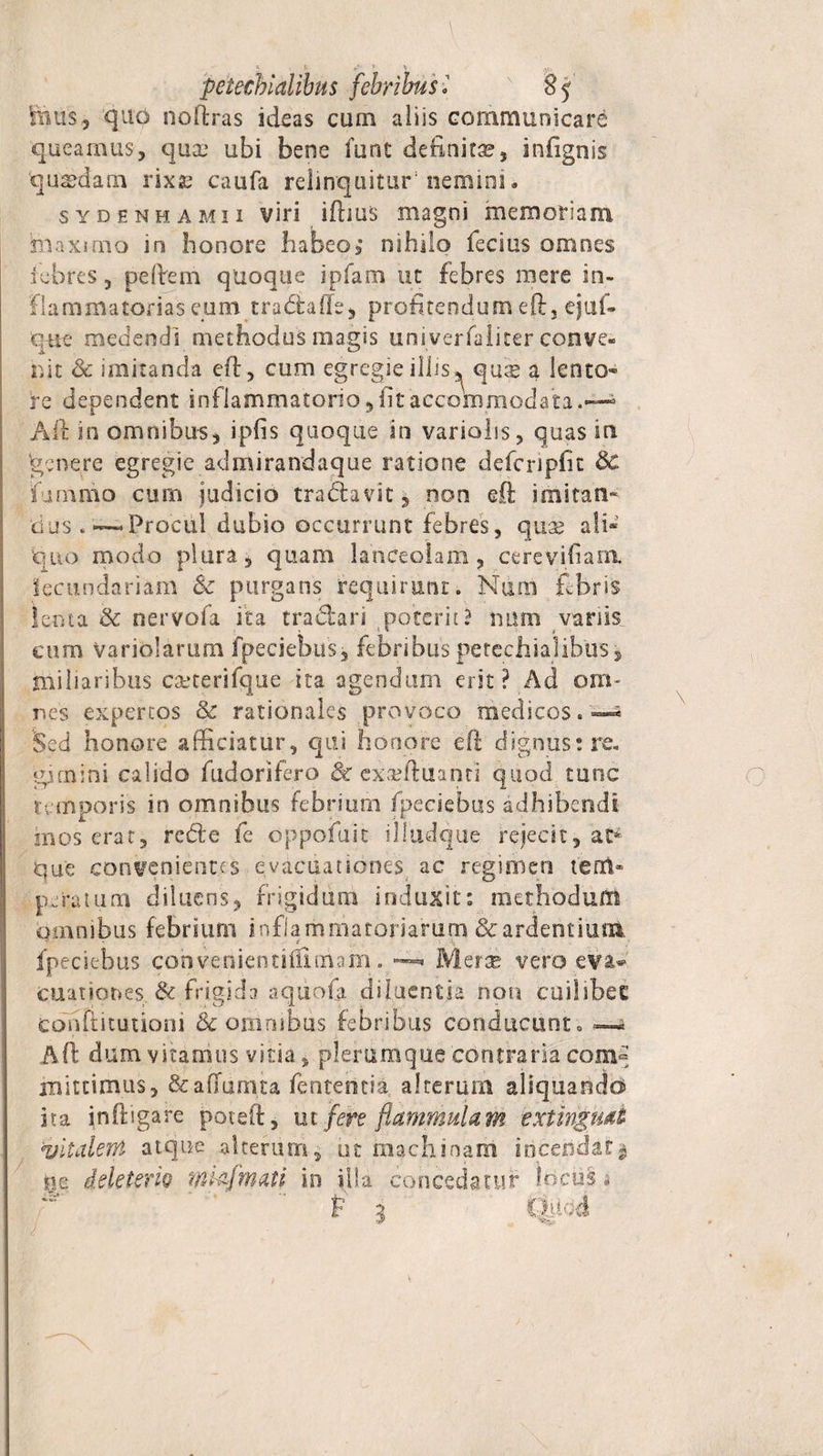 / S ^ **■ * '■ y y hms 3 quo noftras ideas cum aliis communicare queamus, quae ubi bene funt definita?, infignis quadam rixje caufa relinquitur5 nemini • sydenhamii viri iftius magni memoriam maximo in honore habeo; nihilo lecius omnes febres, pedem quoque ipfam ut febres mere in¬ flammatorias eum trabtafte, profitendum eft, ejuf- quc medendi methodus magis univerfaliter conve¬ nit &amp; imitanda eft, cum egregie illis ^ quse a lento¬ re dependent inflammatorio, fit accommodata. Aft in omnibus, ipfis quoque in variohs, quas in ‘genere egregie ad miranda que ratione defcripfit &amp; fummo cum judicio tra&amp;avit, non eft imitati' dus «—Procul dubio occurrunt febres, qua? ali« quo modo plura, quam lanceolam, cerevifiam. iecundariam fk purgans requirunt. Num fibris lenta &amp; nervofa ita tradari poterit? num vanis cum variolarum fpeciebus, febribus petechialibus, miliaribus caeterifque ita agendum erit? Ad om¬ nes expertos &amp; rationales provoco medicos.-*- Sed honore afficiatur, qui honore eft dignus: re. gjmini calido fudorifero 8c exseftuanti quod tunc temporis in omnibus febriurn fpeciebus adhibendi mos erat, rede fe dppofuit illudque rejecit, ac* qu'e convenientes evacuationes ac regimen tem¬ peratum diluens, frigidum induxit: methodum omnibus febrium inflammatoriarum &amp; ardentium fpeciebus convenientiiilmam. —■ Merse vero eva^ cuationes &amp; frigida aquofa diluentia non cuilibet cdnfiituiioni tk oninibus febribus conducunto ~ Aft dum vitamus vitia, plerumque contraria com° mittimus, Scaflurnta fenteheia alterum aliquando ita inftigare poteft, ut fere flammulam extingmi vitalem atque alterum, ut machinam incendat $ ne deletem mkfmaii in illa concedatur Incus, P i tMod