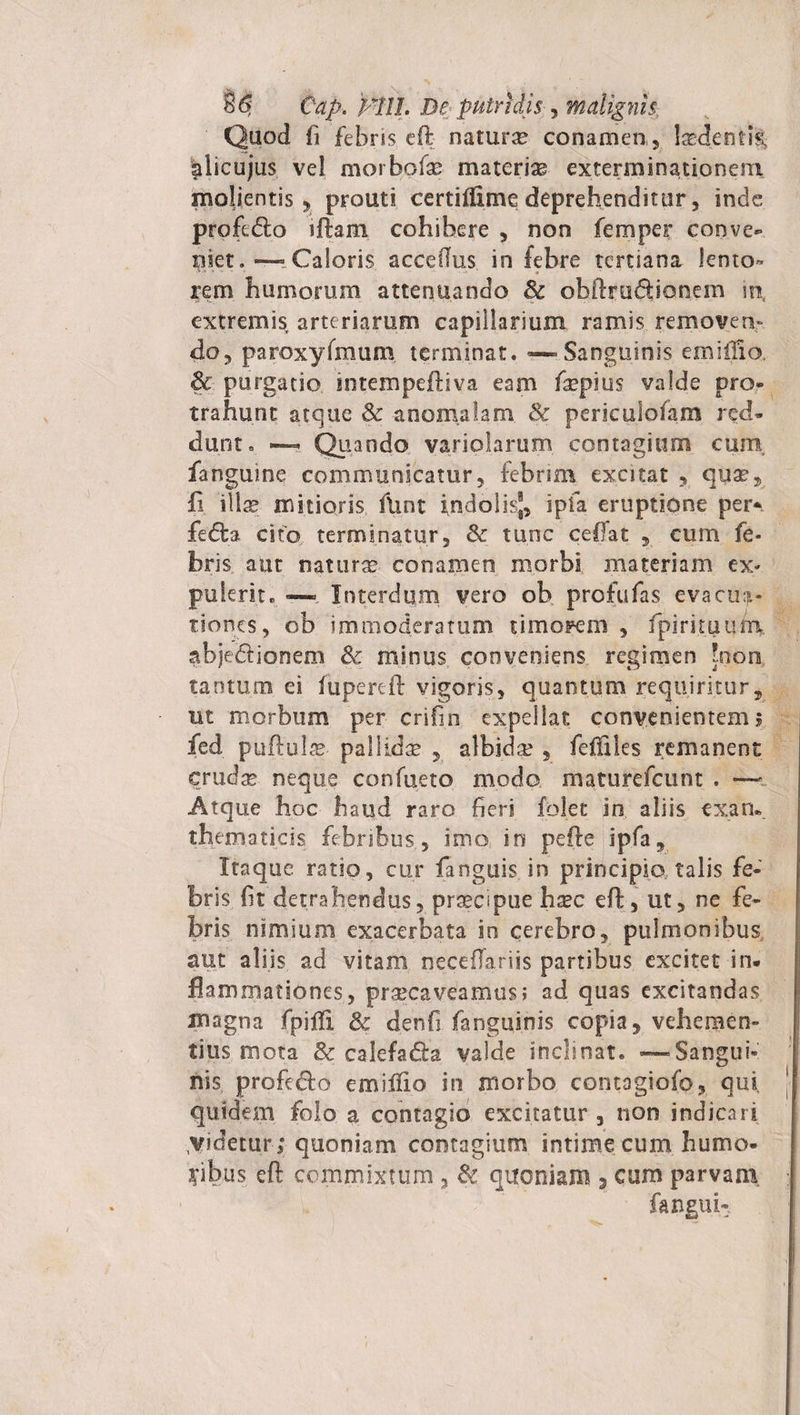 Quod fi febris eft naturse conamen , lasdenti| plicujus vel mo.rbofa? materiae exterminationem molientis, prouti certiillme deprehenditur, inde profi&amp;o iftam cohibere , non femper conve¬ niet. “Caloris acceflus in febre tertiana lento- •*■**-■ • » ■ rem humorum attenuando Se obftru&amp;ionem in extremis, arteriarum capillarium ramis removen¬ do, paroxyfmum terminat. — Sanguinis emiffio. Sc purgatio intempeftiva eam fsepius valde pro- trahunt atque Sc anomalam Se periculofam red¬ dunt. — Quando variolarum contagium cum, fanguine communicatur, febrim excitat , quae, fi illae mitioris ftmt indolis®, ipfa eruptione per- fedta cito terminatur, Sc tunc ceflat , cum fe¬ bris alit naturae conamen morbi materiam ex¬ pulerit. ■—- Interdum vero ob profufas evacua¬ tiones, ob immoderatum timorem , fpirituum. abjedionem Se minus conveniens regimen 'non tantum ei fiipereft vigoris, quantum requiritur, ut morbum per crifm expellat convenientem 5 fed puftulae pallidae , albida' , fciules remanent cruda neque confueto modo maturefeunt . — Atque hoc haud raro heri folet in aliis exan* thexn.ati.cis febribus, imo in pefte ipfa. Itaque ratio, cur fanguis in principio talis fe¬ bris fit detrahendus, praecipue hzc eft, ut, ne fe¬ bris nimium exacerbata io cerebro, pulmonibus aut aliis ad vitam necefariis partibus excitet in¬ flammationes, praecaveamus; ad quas excitandas magna fpifli Se denfi fanguinis copia, vehemen¬ tius mota Se calefacfta valde inclinat. —Sangui¬ nis profedo emiftio in morbo contogiofo, qui quidem folo a contagio excitatur , non indicari videturi quoniam contagium intime cum humo¬ ribus eft commixtum , Sc quoniam s cum parvam fangui*.