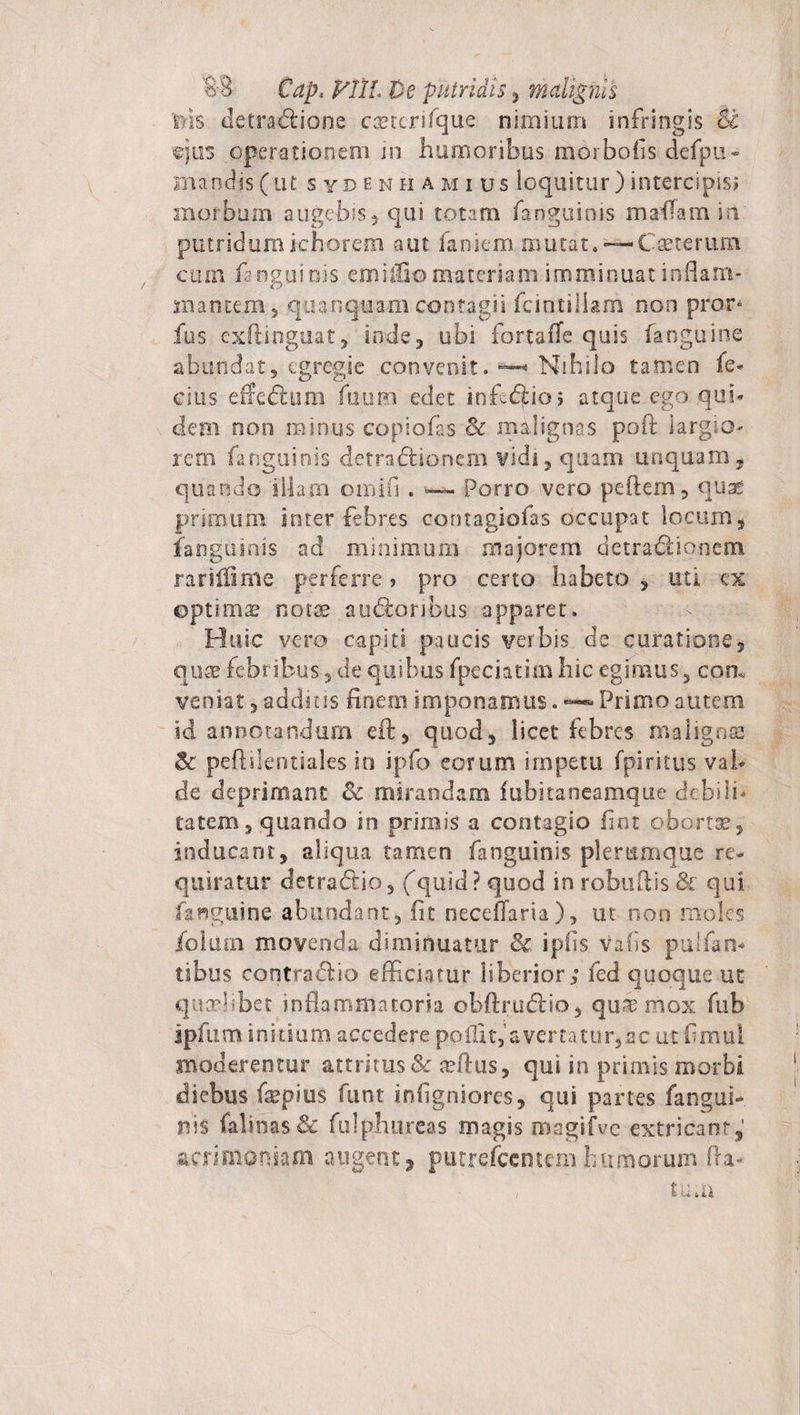 'ilis detradlione ca?tcrifque nimiam infringis St ©jus operationem in humoribus mosbofis defpu- man-d-js(ut syde n hamius loquitur) intercipis; morbum augebis, qui totam fanguinis mailamin putridumichorem -aut famem mutat.—-Cset-erum cum fanguinis emiffio materiam imminuat inflam¬ mantem, quanquam contagii fcintiliam non pror* fus exflinguat, inde, ubi fortafle quis fanguine abundat, egregie convenit. —* Nihilo tamen fe¬ clas efieftam Aium edet inferio; atque ego qui¬ dem oon minus copiofas cc malignas poft largio¬ rem fa nguinis detradlionem vidi, quam unquam, quando illam oinifi . — Porro vero pe flem, quas primum inter febres contagiofas occupat locum, fanguinis ad minimum majorem detradliortenci rarilfime perferre&gt; pro certo habeto , uti ex optimas notae sudioribus apparet. Huic vero capiti paucis verbis de curatione, qnx febribus, de quibus fpeciatiai hic egimus, com veniat, additis finem imponamus. — Primo autem id annotandum eft, quod, licet febres malignes &amp; peftilentiales in ipfo eorum impetu fpiritus val¬ de deprimant &amp; mirandam fubitaneamque debili¬ tatem, quando in primis a contagio fint obortae, inducant, aliqua tamen fanguinis plerumque re¬ quiratur detradlio, (quid? quod in robuftis &amp; qui fanguine abundant, fit neceffaria), ut non moles ibliirn movenda diminuatur &amp; ipfis Vafis pulfan- tibus contradlio efficiatur liberior; fed quoque ut quaelibet inflammatoria obftrudlio, qu^ mox fub ipfum initium accedere pollit, avertatur, ac ut fimui moderentur attritus &amp; ecftus, qui in primis morbi diebus faepius funt infigniores, qui partes fangui¬ nis falinas&amp; fulphurcas magis magifve extricant,’ acrimoniam augent, putrefccmemhumorum fla- / tu»n