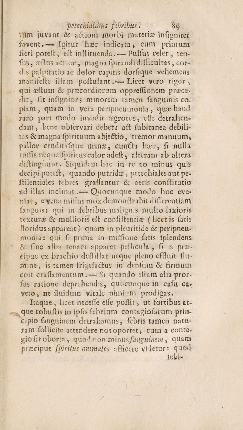 'petecbialibus febribus l 8t) Vuitt juvant &amp; actiom morbi materi® infigmter favent.— Igitur 'h®c indicata* cum primum fieri poteft, effc inftituendaPulfus celer , ten- fu 55 sertus acrior, magna fpirandidifficultas, cor¬ dis palpttatio ac dolor capitis dorfique vehemens manifefte illam poftulantLicet vero rigor * qui sertum &amp; prsecordiortim opprefftonem proce¬ dit, fit infignior, minorem tamen fanguinis co- piam, quam in vera peripneumonia, quo haud raro pari modo invadit aegrotes, effe detrahen* dafflj bene obfervan debete aft fubitanea debili- tas 3c magna fpirituum abjedtio, tremor manuum, pallor cmditafque urinse, confla haec, fi nulla ruirts neque fpiritus calor adeft, alteram ab altera dirtinguunt. Siquidem hac in re eo minus quis decipi poteft, quando putrida:, petechiaks aut pe- rtilcntiales febres graliantur &amp; aeris co-rsftitutio ad illas inclinatQuocunque modo hoc eve¬ niat, e vena mi (Tus mox demonftrabit differentiam fanguis; qui in febribus malignis multo laxioris texturae &amp; mollioris eft confidentia: (licet is fatis floridus appareat) quam in pleuritide &amp; peripneu¬ monia: qui fi prima in miffione fatis fplendens &amp; fine alba tenaci apparet pellicula , fi is pra&gt; dpue ex brachio deftillat neque pleno effluit fla- mine, is tamen frigefa&amp;us in denfum &amp; firmum coit crafTamenttim.—-Si quando iftain alia pror- fus ratione deprehendis, quocunque in cafu ca¬ veto, ne fluidum vitale nimium prodigas. Itaque, licet oecefTe effe poffk, ut fortibus at¬ que roburtis in ipfo febriam contagiofarum prin¬ cipio fanguinem detrahamus, febris tamen natu» ram follicite attendere nos oportet, cum a conta* gio fit oborta, quod non minus farigninem &gt; qUara pr®cipuc fpiritus animales officere videtur: quod fubH /