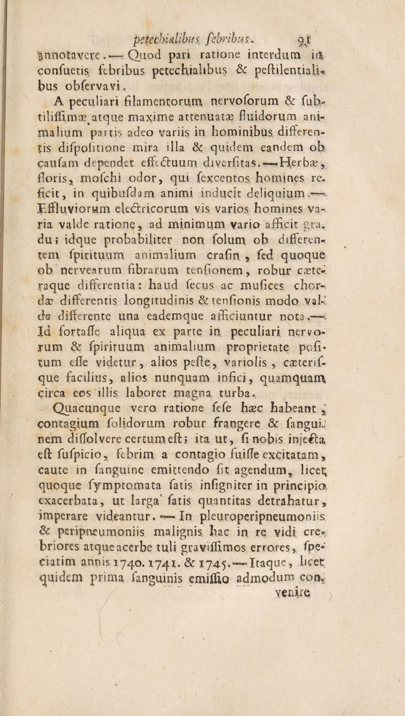 pctcchidibiis. febribus.* yi 1 nnotavereQuod pari ratione interdum 'u% confuetis, febribus petechiahbus &amp; pefiilentiaiU bus obfervavi . A peculiari filamentorum nervoforum &amp; fub- tiliffim ae#atque maxime attenuata fluidorum ani¬ malium partis adeo variis in hominibus differen¬ tis difpphnone mira illa dc quidem eandem ob caufarn dependet effcdluum diverfitas.—* Herba?, floris, mofchi odor, qui fexcentos homines re» ficit, in quibufdam animi inducit deliquium,.-^ Effluviorum electricorum vis varios homines va¬ ria valde ratione, ad minimum vario afficit gra. du&gt; idque probabiliter non folum ob differen¬ tem fpitituum animalium crafin , fed quoque ob nervearum Abrarum tenfionem, robur cxte- raque differentia: haud fecus ac mufices chor- dse differentis longitudinis &amp; tenflonis modo vah’ de differente una eademque afficiuntur nota.—-t Id fortaffe aliqua ex parte io. peculiari nervo¬ rum 8c fpiriruum animalium proprietate pofi- tum tffe videtur, alios pefte, variolis , caeterif- que facilius, alios nunquam infici, quamquam, circa eos illis laboret magna turba. Quacunque vero ratione fefe haec habeant , contagium folidorum robur frangere &amp; fanguL' nem di flo! vere certum eft; ita ut, fi nobis injefta efl fufpicio, febrim a contagio fuifle exqitatam, caute in fangmne emittendo fit agendums licei; quoque fymptomata fatis infigniter in principia exacerbata, ut larga' fatis quantitas detrahatur, imperare videantur. In pleuroperipneumoniis &amp; peripneumoniis malignis hac in re vidi, cre« briores atque acerbe tuli gravsffimos errores, fpe« eiutim armis 1740.1741. &amp; 1745. — Itaque, heee quidem prima fanguinis emilfio admodum coti* venire