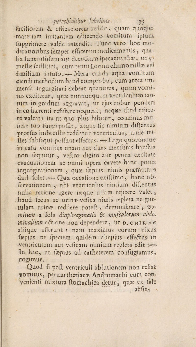 faciliorem &amp; efficaciorcrn reddit, quam quoque materiam irritantem educendo vomitum ipfum fupprimere valde intendit. Tunc vero hoc mo¬ deratioribus feraper efficerem medicamentis, qua- iia funt infufam aut decotftum ipecacuanhae, oxy* mellis fcillitici, cum tenui florum ehamomilIx vel fimilium infufo. — Mera calida aqua vomitura ciendi methodum haud comprobo, cum antea i na» menfa ingurgitari debeat quantitas, quam vomi¬ tus excitetur, qua? nonnunquam ventriculum tan¬ tum in gradum aggravat, ut ejus robur ponderi in eo haerenti refiftere nequeat, neque illud rejice¬ re valeat: ita ut quo plus bibitur, eo minus mu¬ nere fuo fungi poliit, atque fic nimium diftentus prorfiis imbecillis reddatur ventriculus, unde tri- ftes fubfequi pofTunt efferus.~Ergo quocunque in cafu vomitus unam aut duas men(uras hauftas non lequitur , veftro digito aut penna excitate evacuationem ac omni opera cavete hanc potus ingurgitationem , qua* fepius nimis praemature dari folet. —- Qua occafione exiftimo, hanc ob- fervationem , ubi ventriculus nimium diftentus nulla ratione agere neque ullam rejicere valet 5 haud fecus ac urinm velle a nimis repleta ne gut¬ tulam urinte reddere poteft , dcmonftrare , vo* mitum a fola diaphragmatis cz mufculorum abdok minalium acftio.ne non dependere, ut d.chirac aliique allerunt ; nam maximus eorum nixus f^pius ne fpeciem quidem alicjjjus effedhis in ventriculum aut veficarn nimium repleta edit In hac, ut faepius ad catheterem confugiamus, cogimur. Quod ft poft ventriculi ablutionem non ceffat vomitus, parumtheriaca? Andromachi cum con¬ venienti mixtura ftomachica detur* quae ex fate \  abfinh v f