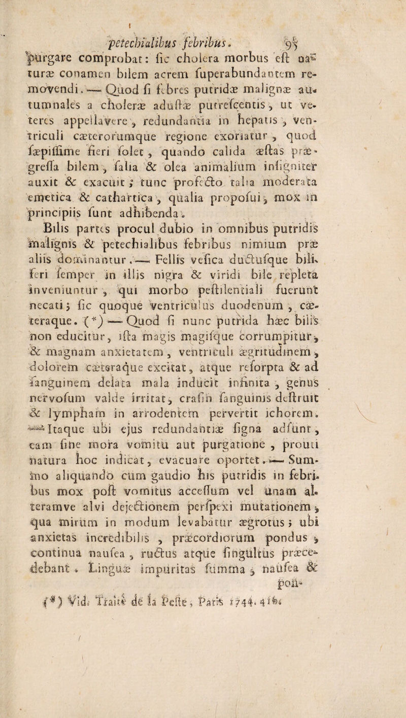 petechialibus febribus. 9^ purgare comprobat: fic cholera morbus eft oa? mrse conamen bilem acrem fuperabundaotem re¬ movendi.-— Quod Ii febres putridae malignae au* turonales a choierae adufti putrefeemis , ut 've¬ teres appellavere , redundantia in hepatis , ven¬ triculi caeterorumque regione exoriatur , quod, faepilfime heri folet , quando calida aefhs pr&amp;» grefla bilem , faba &amp; olea animalium infigo itet auxit 3c exacuit ; tunc profero taba moderata emetica &amp; cathatrica , qualia propofui, mox m principiis funt adhibenda . Bilis partes procul dubio in omnibus putridis malignis &amp; petechialibus febribus nimium prae aliis dominantur.— Fellis vefica dudtufque bilh feri femper in illis nigra &amp; viridi bile repleta inveniuntur , qui morbo peftilentiali fuerunt necati j fic quoque ventriculus duodenum, cae- teraque. (*) ■—-Quod fi nunc putrida haec biirs non educitur, sfta magis magifque corrumpitur &amp; magnam anxietatem , ventriculi aegritudinem, dolorem carcsraque excitat, atque reforpta &amp; ad ianguinem delata mala inducit infinita , genus nervofum valde irritat^ crafih fangumis deftruit &amp; lympham in arrodentem pervenit ichorem. -^Itaque ubi ejus redundantiae ligna adfiint, eam fifte mora vomitu aut purgatione , prouti natura hoc indicat, evacuare oportet—Sum¬ mo aliquando cum gaudio his putridis in febri¬ bus mox poft vomitus acceflurn vel unam al* teramve alvi dejedlionem perfpexi mutationem^ qua mirum in modum levabatur aegrotus &gt; ubi anxietas incredibilis , praecordiorum pondus * continua naufea , rudius atque fihgttlms praece¬ debant . Lingua impuritas ftimtna j naufea &amp; poa* f*) Vidi Tialtt de fa Pelle* Parfe 1744« 1