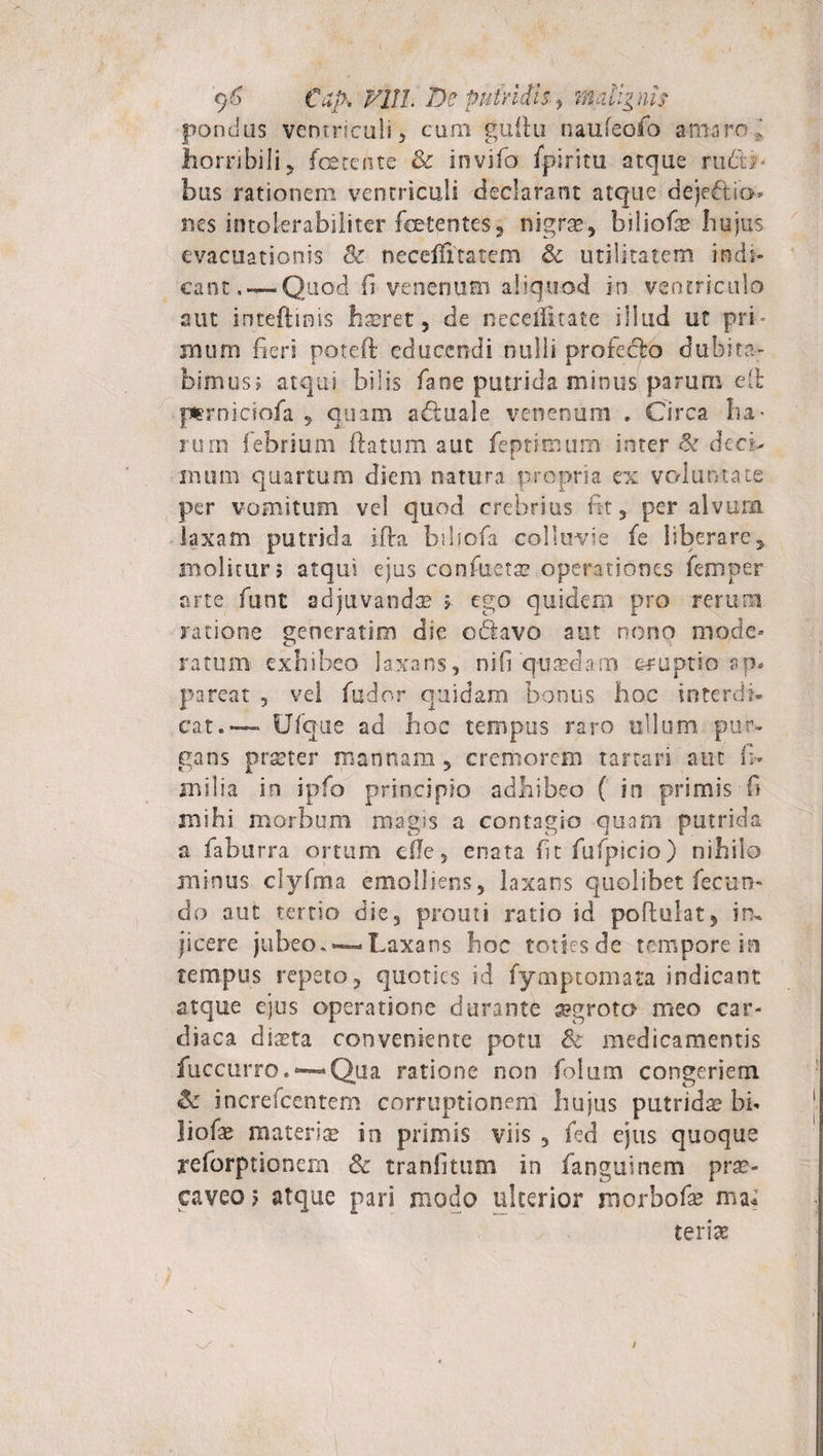 '&lt;)&amp; Cap» Vlll. De putridis., malignis pondus ventriculi, cum guilu naufeofo amaro; horribili, foetente &amp; invifo fpiritu atque rudo- bus rationem ventriculi declarant atque deje&amp;io nes intolerabiliter foetentes, nigrae, biliofe hujus evacuationis Sc necellitatem &amp; utilitatem indi¬ cant Quod fi venenum aliquod in ventriculo aut inteftiois haeret, de neceflitate illud ut pri¬ mum fieri potdfl educendi nulli profecto dubita¬ bimus; atqui bilis fane putrida minus parum clb prniciofa , quam adluale venenum * Circa ha¬ rum febrium ftatum aut feptimum inter &amp; deci¬ mum quartum diem natura propria ex voluntate per vomitum vel quod crebrius fit, per alvum laxam putrida ifta biljofa colluvie fe liberare, molitur; atqui ejus confuetae operationes femper arte funt adjuvandae ; ego quidem pro rerum ratione generatim die ofitavo aut nono mode¬ ratum exhibeo laxans, nifi quasdam eruptio ap. pareat , vel fudor quidam bonus hoc in ter di* cat.— Ufque ad hoc tempus raro ullum pur¬ gans praeter mannam, cremorem tartari aut fi* milia in ipfo principio adhibeo ( in primis fi mihi morbum magis a contagio quam putrida a faburra ortum de, enata fit fufpicio) nihilo minus clyfma emolliens, laxans quolibet fecum do aut tertio die, prout i ratio id poftulat, irx jicere jubeo.-—Laxans hoc toties de tempore io tempus repeto, quoties id fymptomata indicant atque ejus operatione durante aegroter meo car¬ diaca diaeta conveniente potu &amp; medicamentis fuccurro.*—«Qua ratione non folum congeriem &amp; increfcentem corruptionem hujus putridae bfi liofae materia? in primis viis , fed ejus quoque reforptionem 8c tranfitum in fanguinem prae¬ caveo; atque pari modo ulterior morbofa? ma* terite