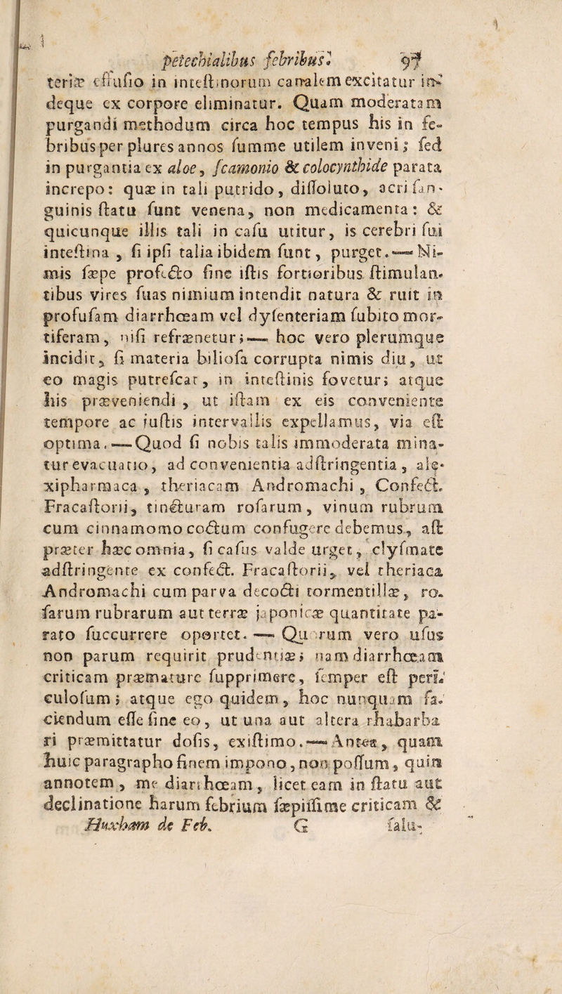 1 &gt; i petecbialibus febribus* terise cfiufio in lnteibnorurn carraiemexcitatur deque ex corpore eliminatur. Quam moderata ei purgandi methodum circa hoc tempus his in fe¬ bribus per piures annos fumme utilem inveni; feci in purgantia ex aloey fcamonio 8ccolocynthide parata increpo: qua: in tali putrido, difloiuto, acti fjri¬ gui n is flatu funt venena, non medicamenta : &amp; quicunqae illis tali in cafu utitur, is cerebri fui intedina , fi ipf talia ibidem funt, purget.-—Ni¬ mis fiepe proftdlo fine ljfhis fortioribus flimulan* tibus vires fuas nimium intendit natura Sc ruit m profufam diarrhoeam vel dyfenteriam fubito mor¬ tiferam, ni fi refrenetur» — hoc vero plerumque incidit, fi materia biliofa corrupta nimis diu, ut co magis putrefcat, in intedinis foveturj atque Ilis praeveniendi , ut iftam ex eis conveniente tempore ac fuftis intervallis expellamus, via efl* optima,—Quod fi nobis talis immoderata mina- tur evacuatio, ad convenientia addringentia 5 ak« xipharmaca , theriacam Andromachi , Confedh Fracadoni, tin&amp;uram rofarum, vinum rubrum cum cinnamomo co&amp;um confugere debemus, aft prseter hxc omnia, fi cafus valde urget, clyfmatc addringente ex confedt. Fracadorii,. vel r heriaca. Andromachi cum parva decodti cormemilltc, ro. farum rubrarum autterrte japonira quantitate pa¬ rato fuccurrere oportet.—- Qu rum vero ufus non parum requirit prudentias» nam diarrhoeam criticam praemature fupprimere, i em per eft perL' eulofum; atque ego quidem, hoc nunquam fa. ciendum eflefine eo, ut una aut altera rhabarba. rs promittatur dofis, exidimo. — Antea, quani fiuic paragrapho finem impono, non poffum , quin annotem , me diarrhoeam, licet eam in datu aut declinatione harum febrium faspiilinae criticam $c Huxham dc Feb, G falu- i