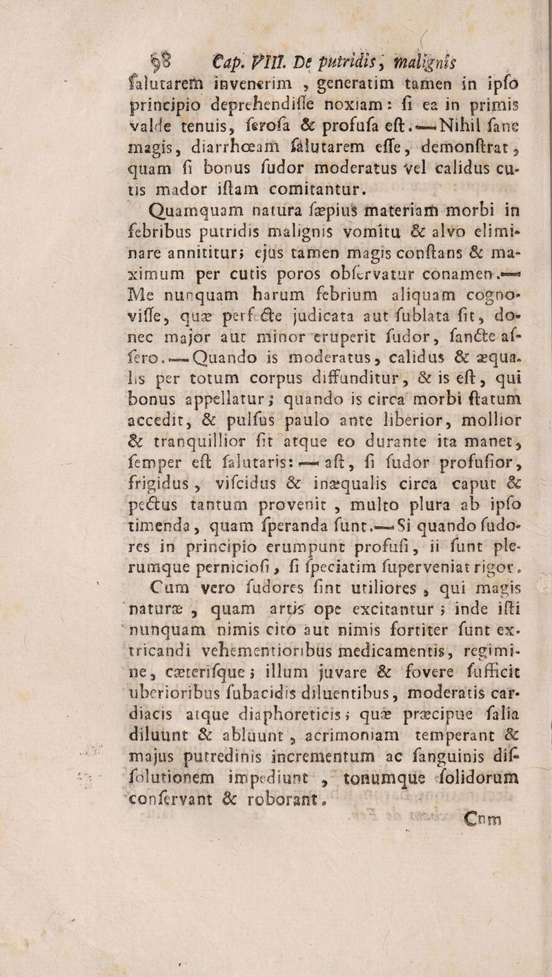 fahitarem invenerim , generarim tarnen in ipfo principio deprehendille noxiam: fi ea in primis valde tenuis, ferofa &amp; profufa eft.~Nihil fane magis, diarrhoeam fiiiutarem effe, demonftrat, quam fi bonus fudor moderatus vel calidus cu- ns mador illam comitantur. Quamquam natura fiepiuS materiam morbi in febribus putridis malignis vomitu &amp; alvo elimi* nare annititur» ejus tamen magis cooftans &amp; ma¬ ximum per cutis poros obibrvatnr conamen.*^ Me nunquam harum febrium aliquam cogno» vifle, quse perf B:e judicata aut fublata fit, do* nec major aut minor eruperit fudor, fan&amp;e af¬ fero.—Quando is moderatus, calidus &amp; squa¬ lis per totum corpus diffunditur, &amp;iseft, qui bonus appellatur,8 quando is circa morbi ftatum accedit, &amp; pulfus paulo ante liberior, mollior &amp; tranquillior fit atque eo durante ita manet, feroper eff falutaris* • aft, fi fudor profufior, frigidus, vifeidus &amp; insequalis circa caput 8c peftus tantum provenit , multo plura ab ipfo timenda, quam fperanda funt.—-Si quando fudo» res in principio erumpunt profufi, ii funt ple¬ rumque perniciofi , fi fpeciatim fuperveniat rigor. Cum vero fudores fint utiliores , qui magis natura , quam angs ope excitantur ; inde illi nunquam nimis cito aut nimis fortiter funt ex. tricandi vehememionbus medicamentis, regimi¬ ne, cseterifque j illum juvare &amp; fovere fufficic uberioribus fubacidis diluentibus, moderatis car¬ diacis atque diaphoreticis i quae prdbcipue falia diluunt &amp; abluunt , acrimoniam temperant &amp; majus putredinis incrementum ac fanguinis difi folutionem impediunt , tonum que folidorum confervant &amp; roborant/ Cmn