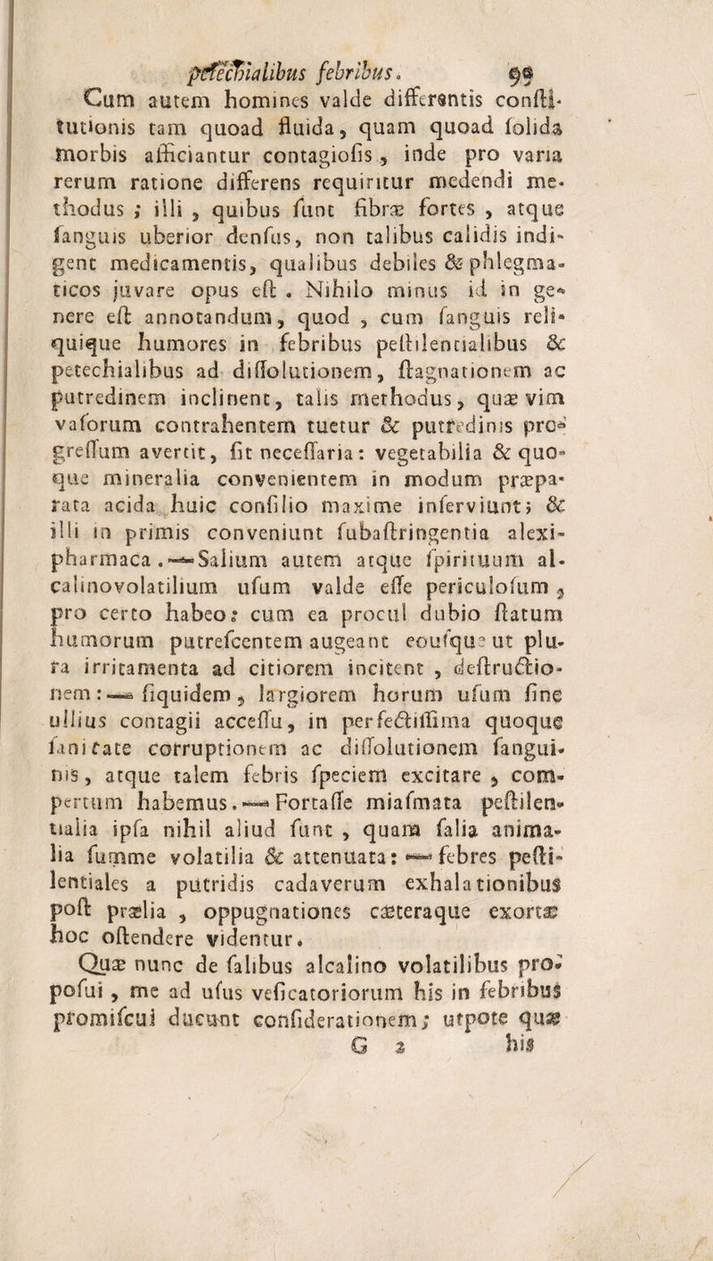 pttfeclnaUbus febribus, Cam autem homines valde differentis confli* Ultionis tam quoad fluida, quam quoad folida morbis afficiantur contagiofis , inde pro vana rerurn ratione differens requiritur medendi me* diodus ; iili , quibus ffint fibra fortes , atque fanguis uberior denfus, non talibus calidis indi¬ gent medicamentis, qualibus debiles &amp; phlegma¬ ticos juvare opus efl . Nihilo minus id in ge* nere efl annotandum, quod , cum fanguis reli* quique humores in febribus peflilenciahbus Bc petechialibus ad diflolutionem, ftagnationem ac putredinem inclinent, talis methodus, quae vim vaforum contrahentem tuetur Bc putredinis pro* greflum avercit, fit neceflaria: vegetabilia &amp; quo» que mineralia convenientem in modum prapa* rata acida huic corffilio maxime inferviunti &amp; illi in primis conveniunt fubaftritlgentia alexi- pharmaca .-—Salium autem atque fpirituum al- calinovolatilium ufum valde efTe periculofum 3 pro certo habeo? cum ea procul dubio flatum humorum putrefccntem augeant eoufque ut plu¬ ra irritamenta ad citiorem incitent , defltru&amp;io- fiquidem 5 largiorem horum ufum fine nem: ullius contagii acceflu, in perfedfillima quoque fani fate corruptionem ac diflolutionem fangui- ms, atque talem febris fpeciem excitare , com¬ pertum habemus.FortafTe miafmata peftilen» naiia ipfa nihil aliud funt , quam falia anima¬ lia fumme volatilia &amp; attenuata: ^febres pedi- lentiales a putridis cadaverum exhalationibus pofl pralia , oppugnationes c^teraque exorta hoc oftendere videntur* Quae nunc de falibus alcalino volatilibus pro- pofui , me ad ufus veficatoriorum his in febribuS promifcui ducunt eonfiderationem; ufpote qu® G 2 his