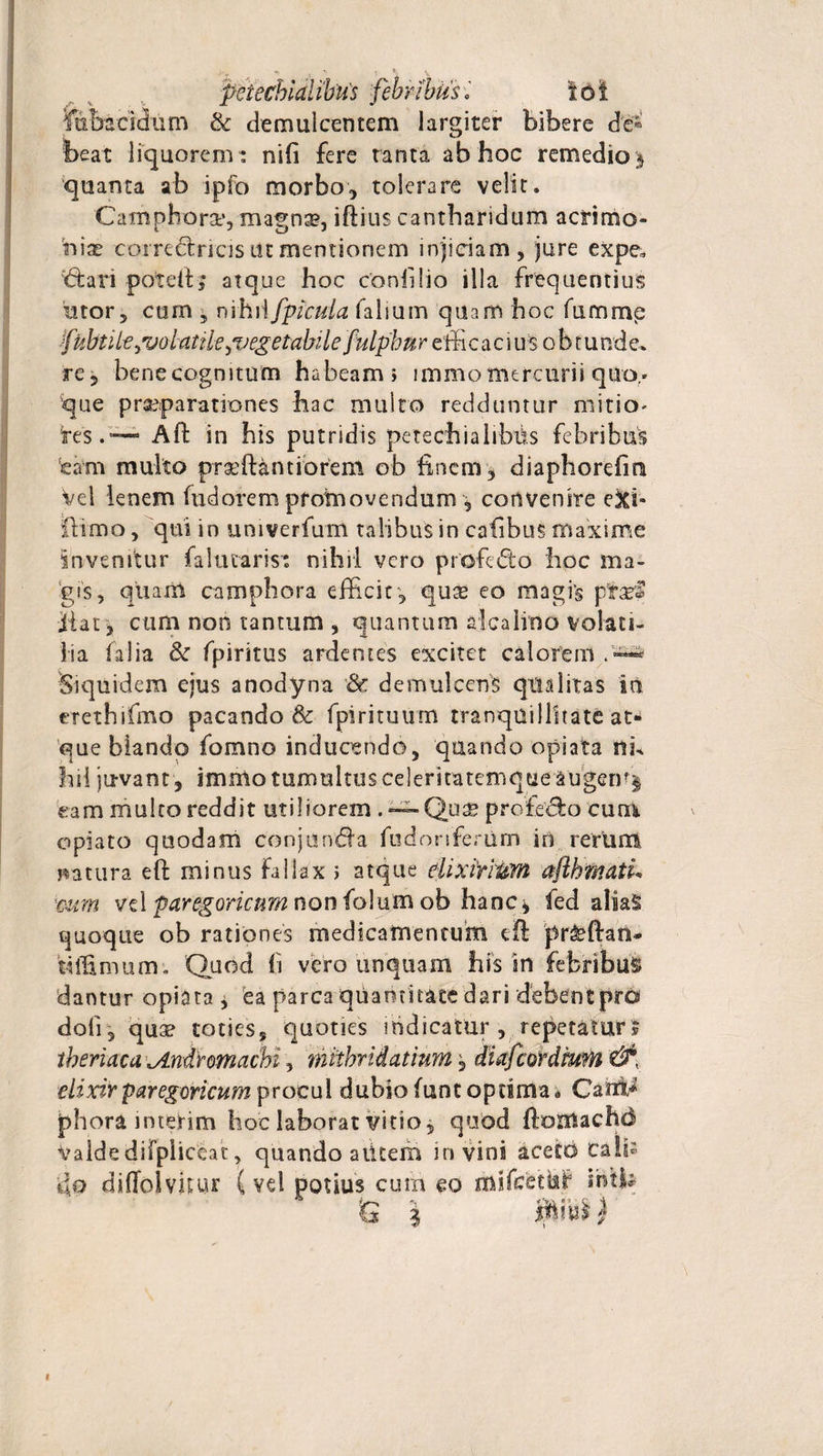 fiibscidum &amp; demulcentem largiter bibere de¬ beat liquorem : nifi fere tanta ab hoc remedio ^ quanta ab ipfo morbo, tolerare velit. Camphorse, magnse, iftius cantharidum acrimo¬ niae corredncis ut mentionem injiciam, jure expe. &lt;5tari poteiQ atque hoc conii lio illa frequentius utor, cum ^ nihil [picula falsum quam hoc fummp fubtilt ^volatile puegetabilefulphur effi c a c i us o b t u nde* re, bene cognitum habeam» immo mercurii quo,* que praeparationes hac multo redduntur mitiO' re$.—~ Aft in his putridis peteehialibih febribus eam multo prxffiantiorem ob finem, diaphorefint Vel lenem fudorem promovendum , convenire e&amp;i- ffiimo, qui in univerfum talibus in cafibus maxime invenitur faltuarist nihil vero profedto hoc ma¬ gis, quam camphora efficit, qux eo magf§ pfraef jiat, cum non tantum , quantum dica liti o volati¬ lia falia &amp; fpiritus ardentes excitet calorem Siquidem ejus anodyna &amp; demulcens qualitas in erethifmo pacando &amp; fpirituum tranquillitate at¬ que blando fomno inducendo, quando opiata nh hil juvant , immo tumultus celeriratemqcie&amp;ugen^ eam multo reddit utiliorem . — Quae profe&amp;o cum opiato quodam conjunda fudoriferiim in rerum matura e fi: minus fallax » atque elixiriiiM aflhmatL mm vd faregorictm non folum ob hanc* fed alia^ quoque ob rationes medicamentum eft pr&amp;ftan* 'tiffimum'. Quod fi vero unquam his in febribus dantur opiata * ea parca quantitate dari debentprd doli, quae toties, quoties indicatur , repetatur j tberiaca \Andromacbt, mtibridatium, diafcordm?n &amp;, elixir paregoricum procul dubio funt opdma « CairM phora interim hoc laborat vitio, quod ftornachd valde difpiiceat, quando alitem in vini aceto calis de diffolvitur (vd potius cum eo mifcetisif inH* *G |