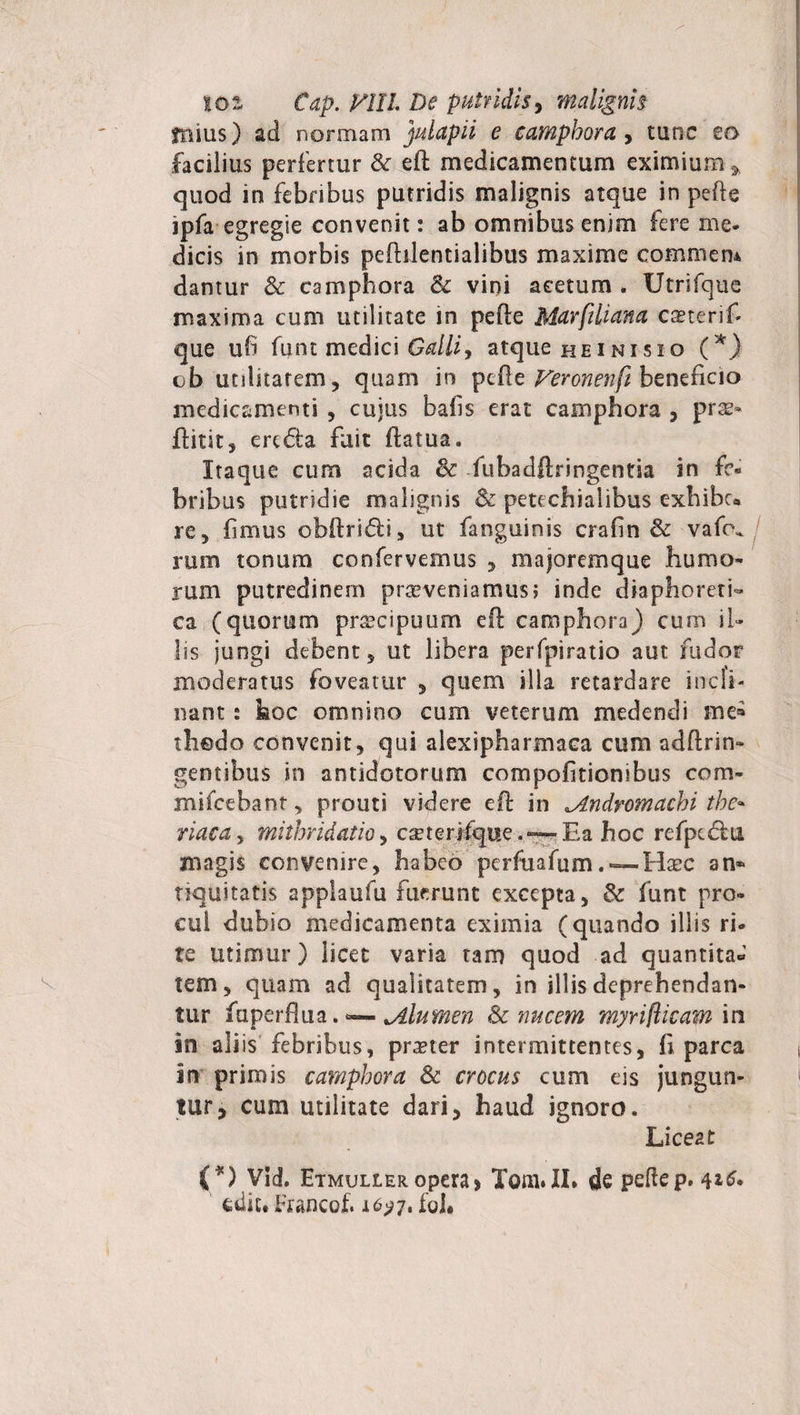 jnius) ad nonnam julapii e camphora , tunc eo facilius perfertur &amp;: ed medicamentum eximium ^ quod in febribus putridis malignis atque in pede ipfa egregie convenit: ab omnibus enim fere me. dicis in morbis pefhlentialibus maxime commem dantur &amp; camphora &amp; vini acetum . Utrifque maxima cum utilitate in pede Marfiliana caeterif- que ufi funt medici Galli, atque heinisio (*} ob utilitatem, quam in pede Feronenfi beneficio medicamenti , cujus bafis erat camphora , prs- ftitit, ere «Sta fuit datua. Itaque cum acida 8c fubadftringentia in fe¬ bribus putridie malignis &amp; petechiaiibus exhibe* re, fimus obdridi, ut fanguinis crafin &amp; vafc\* rum tonum confervemus , majoremque humo¬ rum putredinem praeveniamus; inde diaphoreti¬ ca (quorum preeeipuum ed camphora) cum il¬ lis jungi debent, ut libera perfpiratio aut fudor moderatus foveatur , quem illa retardare incli¬ nant : hoc omnino cum veterum medendi sue» thodo convenit, qui alexipharmaca cum addrin- gentibus in antidotorum compofitionibus com- mifcebant, prouti videre ed in Andromachi the~ riaca, mithridatio, cauerifque. — Ea hoc refpe&lt;5iu magis convenire, habeo perfuafumHgbc an* nqultatis applaufu fuerunt excepta, &amp; funt pro¬ cul dubio medicamenta eximia (quando illis ri- te utimur ) licet varia tam quod ad quantita* tem, quam ad qualitatem, in illis deprehendan¬ tur fuperflua.^—.Alumen Sc nucem myriflicam in in ali is febribus, praeter intermittentes, fi parca in primis camphora &amp; crocus cum eis jungun¬ tur, cum utilitate dari, haud ignoro. Liceat (*) Vid. Etmuller opera&gt; Tom.II» de pedep, edic, Francof. 16^7, fol*