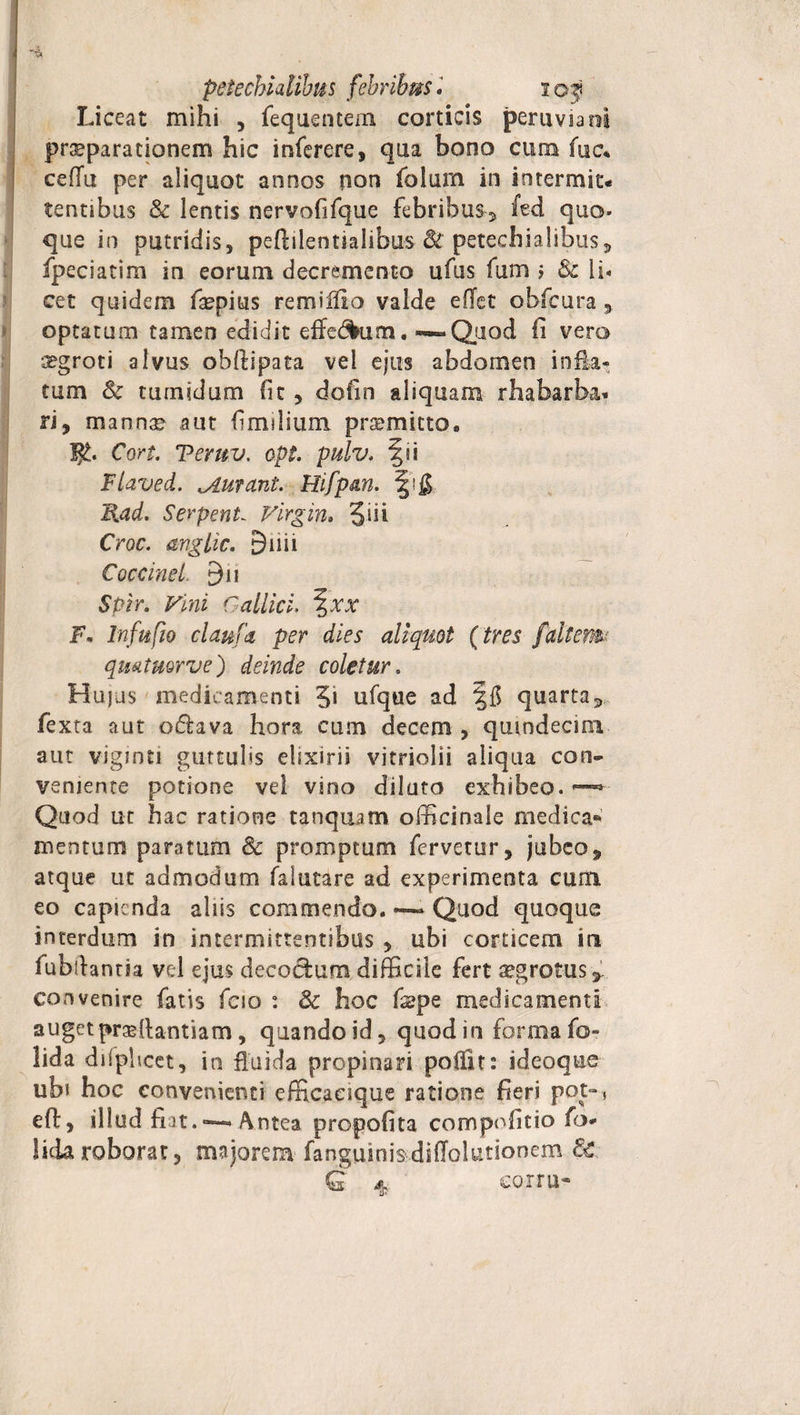 petechialibus febribusi 105 Liceat mihi , fequentem corticis peruviaoi praeparationem hic inferere, qua bono cum fuc* cefiii per aliquot annos (ion folum in intermit¬ tentibus &amp; lentis nervoftfque febribus, 'ied quo- que in putridis, pefhlentiahbus petechialibus, fpeciatim in eorum decremento ufus fum j &amp; li¬ cet quidem faepius remiilio valde efTet obfcura , optatum tamen edidit efferum, — Quod fi vero iggroti alvus obftipata vel ejus abdomen inna¬ tum &amp; tumidum fit , dofm aliquam rhafaarba* ri, mann^ aut firmlium promitto. Jj£. Cort. Teruv. opt. pulv. fii Flaved. durant. Hifpan. Rad. Serpent~ Virgin. 3-di Croc. mglic. 9 ii i i Coccinei. 9n Spir. Vini Callici. \xx Fm In fu (io clanfd per dies aliquot (tres [altem, qmtuorve) deinde coletur. Hujus medicamenti 3* ufque ad ffl quarta, fexta aut odava hora cum decem , quindecim aut viginti guttulis elixirii vitriolii aliqua con¬ veniente potione vei vino diluta exhibeo. ™ Quod ut hac ratione tanqtiam officinale medica** mentum paratum &amp; promptum fervetur, jubeo, atque ut admodum falutare ad experimenta cum eo capienda aliis commendo. ~ Quod quoque interdum in intermittentibus , ubi corticem in fubllanria vel ejus decoctura difficile fert sgrotus, convenire fatis fcio : Sc hoc fspe medicamenta auget praeltantiam, quando id, quod in forma for lida difplicet, in fluida propinari poffit: ideoque ubi hoc convenienti efficacique ratione fieri pot-* e fi:, illud fiat. ~ Antea propofita compofitio fo* lida roborat, majorem fanguinis-diffolutionem 8c, Q ^ corm»