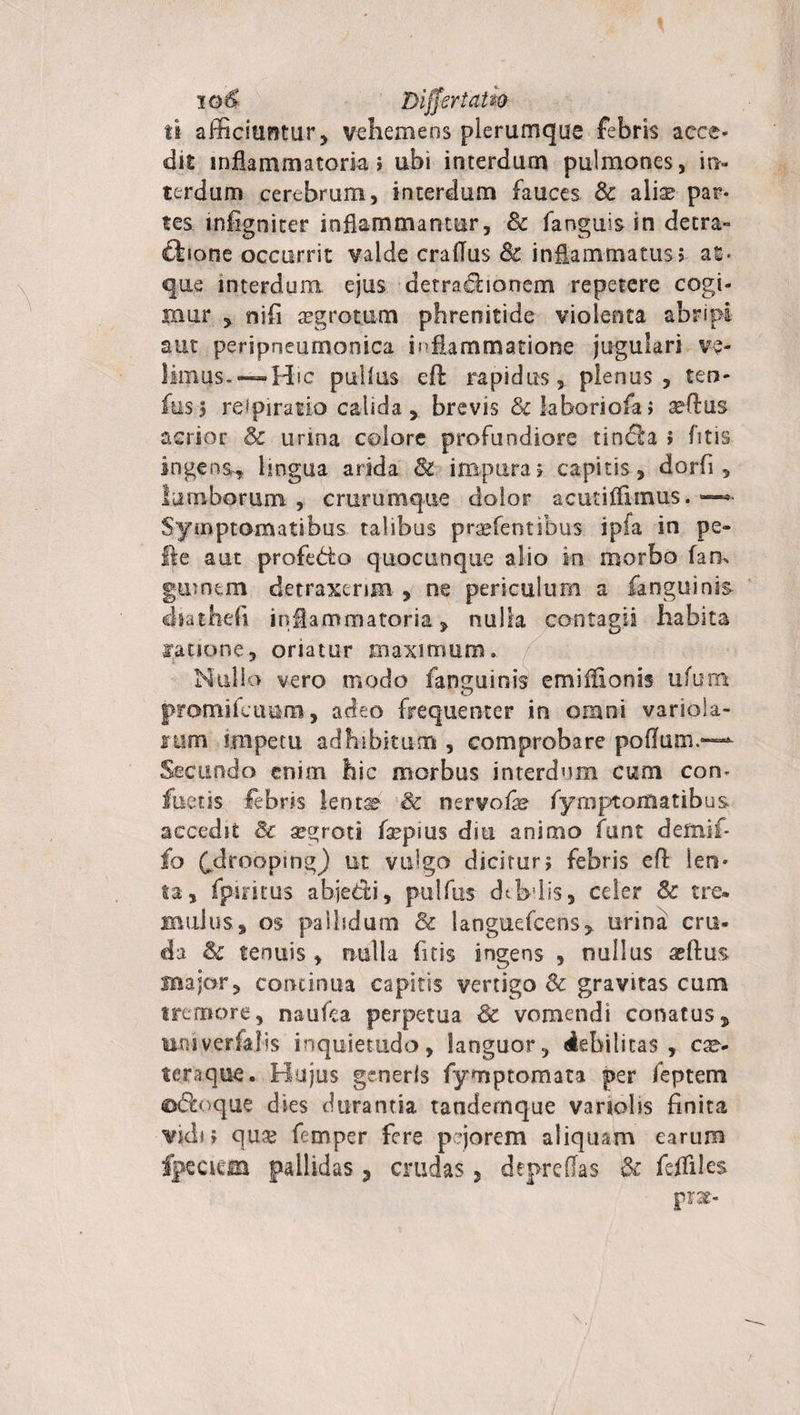 io4 Differt atio ft afficiuntur, vehemens plerumque febris acce- dit inflammatoria; ubi interdum pulmones, in¬ terdum cerebrum, interdum fauces Sc aliae? par¬ tes infigniter inflammantur, Sc fanguis in detra- fbone occurrit valde craflus Sc inflammatus $ at ¬ que interdum ejus derraebonem repetere cogi¬ mur , nifi aegrotum phrenitide violenta abripi aut peripneumonica inflammatione jugulari ve¬ limus-—Hic pullus eA rapidus, plenus, ters¬ ius $ rei pira t io calida , brevis &amp; labori ofa; aedus acrior Sc urina colore profundiore tindla &gt; fitis ingens^ lingua arida Sl impura? capitis , dorfi, lumborum , crurumque dolor acutifikntfs. —* Symptomatibus talibus pratentibus ipfa in pe¬ lle aut profedio quocunque alio in morbo fan, guintm detraxerim , ne periculum a ia rigui nis- cbathefi inflammatoria, nulla contagii habita Ratione, oriatur maximum. Nullo vero modo fanguinis emiflionis ufum promifcuum, adeo frequenter in omni variola- fum impetu adhibitum , comprobare poflum.— Secundo enim hic morbus interdum cum con¬ factis febris lentae &amp; nervofe fymptoitiatibus accedit &amp; aegroti faepms diu animo funt demif- fo fdroopmg) ut vulgo dicitur&gt; febris efl len¬ ta, fpiritus abjedi, pulfus dtbdis, celer &amp; tre» mulus, os pallidum Sc languefcens, urina cru¬ da &amp; tenuis , nulla fitis ingens , nullus aeftus major, continua capitis vertigo Sc gravitas cum tremore, nautea perpetua &amp; vomendi conatus, moiverfalis inquietudo, languor, debilitas, cac¬ te r a que . Hujus generis fymptomata per ieptem o&amp;oquc dies durantia tandernque variolis finita vidi; quae femper fere pejorem aliquam earum fpecieia pallidas, crudas, depreffas Sc fefliles P**-
