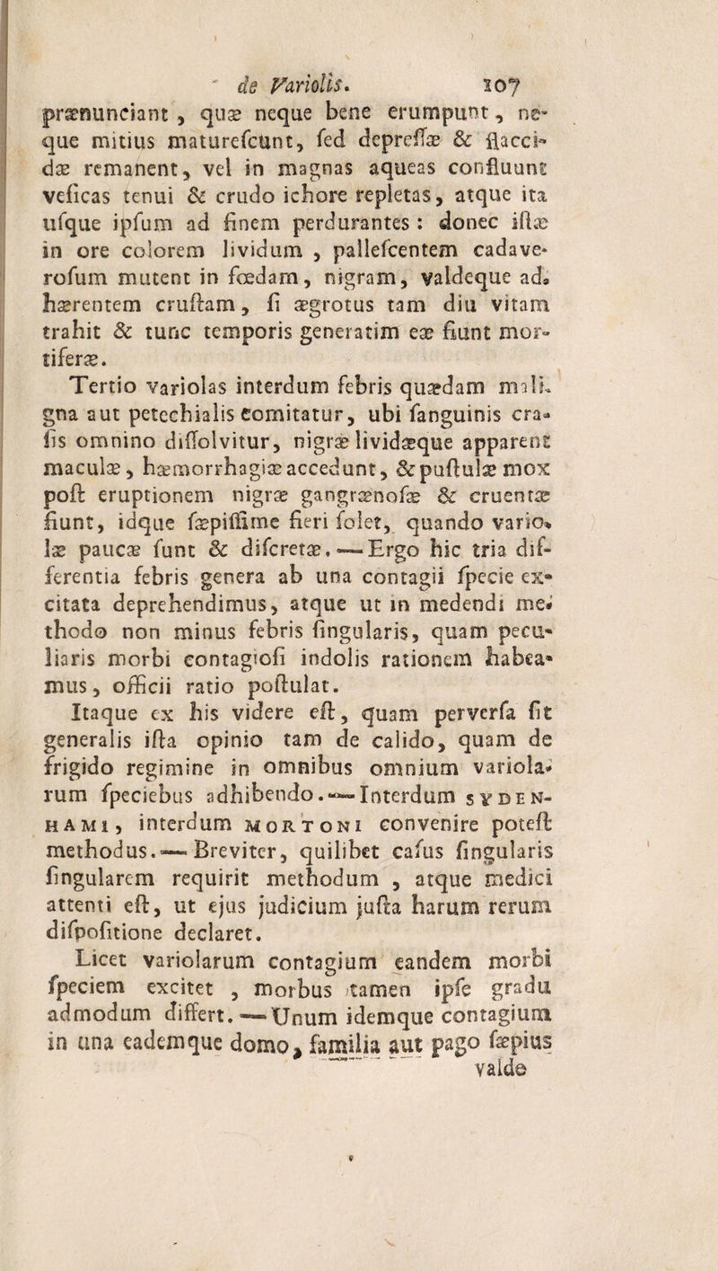 ' de Paridis* ioj pr^minciant , quse neque bene erumpunt, ne* que mitius maturefcunt, fed depreffse &amp; flaccb das remanent, vel in magnas aqueas confluunt veficas tenui &amp; crudo ichore repletas, atque ita ufque ipfum ad finem perdurantes : donec iftae in ore colorem lividum , pallefcentem cadave* rofum mutent in fcedam, nigram, valdeque ad, hsrentem cruftam, fi sgrotus tam diu vitam trahit &amp; tunc temporis generarim ese fiunt mor¬ tiferae. Tertio variolas interdum febris qua?dam mali» gna aut petechiaiis comitatur, ubi fanguinis era* fis omnino diflolvitur, nigrae livid^que apparent maculae, haemorrhagiae accedunt, &amp;pu(lulae mox poft eruptionem nigr^ gangrsenofe 6c cruentae fiunt, idque faepilfime heri folet, quando vario» Ise paucas funt &amp; diferetae, — Ergo hic tria dif¬ ferentia febris genera ab una contagii fpeese ex¬ citata deprehendimus, atque ut in medendi me* thodo non minus febris Angularis, quam pecu¬ liaris morbi eontagtofi indolis rationem habea¬ mus, officii ratio poftulat. Itaque ex his videre eft, quam perverfa fit generalis ifta opinio tam de calido, quam de frigido regimine in omnibus omnium variola* rum fpeciebus adhibendoInterdum syben- hami, interdum mortoni convenire poteft methodus.»—Breviter, quilibet cafus Angularis Angularem requirit methodum , atque medici attenti eft, ut ejus judicium jufta harum rerum difpoAtione declaret. Licet variolarum contagium eandem morbi fpeciem excitet , morbus tamen ipfe gradu admodum differt.—Unum idemque contagium in ana cademque domo, familia aut pago fsepius valde