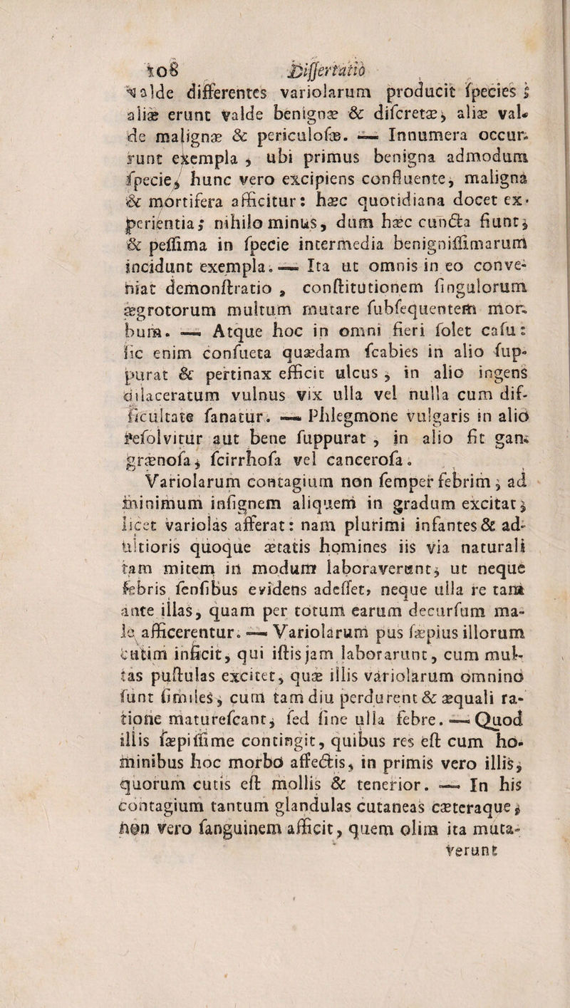 i)ljjertatid ^a]de differentes variolarum producit fpecies | alia® erunt valde benignae &amp; diferetx, aliae vaU de maligna? &amp; perioilofe. — Innumera occim runt exempla * ubi primus benigna admodum fpecie* bunc vero excipiens confluente, maiigna &amp; mortifera afficitur: hasc quotidiana docet ex* jperientia; nihilo minus, dum haec eunda fiunt* &amp; peffxma in fpecie intermedia benigniffirnarum incidunt exempla» — Ita ut omnis in eo conve¬ niat demonffratio , conffitiitionem fingulorum aegrotorum multum mutare fubfequentem mor. bura. ■— Atque hoc in omni fieri folet cafu: iic enim confacta quadam fcabies in alio fup- purat &amp; pertinax efficit ulcus , in alio ingens dilaceratum vulnus vix ulla vel nulla cum dif¬ ficultate fanatur. —Phlegmone vulgaris in alio fefolvitur aut bene fuppurat , in alio fit gam gnenofa* fcirrhofa vel cancerofa. Variolarum contagium non femper febrim * aci minimum infignem aliquem in gradum excitat* licet variolas afferat: nam plurimi infantes &amp; ad- tiltioris quoque aetatis homines iis via naturali tam mitem in modum laboraverunt* ut neque febris fenfibus eyidens adedet» neque ulla re tara ante illas, quam per totum earum decurfum ma¬ le afficerentur. —. Variolarum pus faspius illorum cufim inficit, qui iftisjam laborarunt, cum mul¬ tas puftulas excitet, quae illis variolarum omnino funt firhileS * cum tam diu perdurent &amp; aequali ra¬ tione niatufefeant* fed fine ulla febre. — Quod illis fas p i ili me contingit, quibus res eft cum ho¬ minibus hoc morbo affe&amp;is, in primis vero illis, quorum cutis eft mollis &amp; tenerior. ~ In his contagium tantum glandulas cutaneas eseteraque* non vero fanguinem afficit, quem olim ita muta¬ verunt