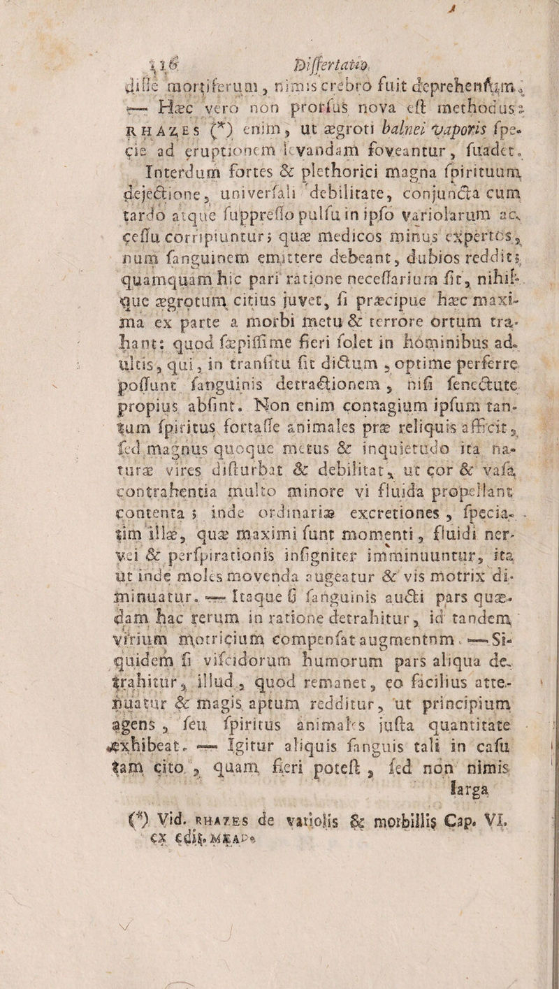 J '416: mfrertatm diOe mortiferum, nimis crebro fuit (feprehetifarrk r— Hsc vero non prorlus nova eft methodus r h A z, h s (*) enim, ut aegroti balnei vaporis fpe- $ie ad eruptionem I vandani foveantur, fuadet. Interdum fortes 8c plethari.ci magna fpirituum dejectione5 univerfah debilitate, conjuncta cum. tardo atque fuppreflo puifu in ipfo va nolarum ac, cellu corripiuntur 5 quae medicos minus expertos, sium fangumem emittere debeant, dubios reddit^ quamqfiamhic pari ratione neceffarium iit, nihih que aegrotum citius juvet, fi praecipue hsec maxi¬ ma ex parte a morbi metu &amp; terrore ortum tra* liant: quod faepitfime fieri folet in hominibus ad. ilicis , qui , in tranfitu fit diClum , optime perferre poliunt fanguinis detractionem , nifi fenectute propius, abfint. Non enim contagium ipfum tan- Ium fpiritus fonafle animales pvx reliquis afficit s jfed_ magnus quoque metus &amp; inquietudo ita na» turae vires diffurba.t &amp; debilitat, ut cor &amp; vafg contrahentia multo minore vi fluida propellant contenta 5 inde ordinarias excretiones. , fpecia- - tsm illae, quae maximi funt momenti, fluidi ner yei &amp; perfpirationis, infigniter imminuuntur, ita ut inde moles movenda aueeatur &amp;’ vis motrix di- ' o. minuatur. — Itaque 0 (anguinis audii pars qua¬ dam hac rerum in ratione detrahitur, id tandem ‘ virium motricium compenfataugmentum &gt; —»Si¬ quidem, fi vifcidcrum humorum pars aliqua de. trahitur^ illud , quod remanet, eo facilius atte.- iiuatur &amp; magis aptum redditur, ut principium agens , feu fpiritus animales jufta quantitate exhibeat. — Igitur aliquis fimguis tali in cafu tam cito. , quam fieri poteft , kd non nimis larga cx edfi. jmeap* V c b *