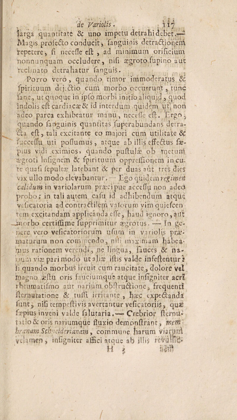 3jj * ; 11? de Vmolis larga quantitate &amp; uno impetu detrahi debet Magis profefto conducit , fanguinis detraftjonefrl 'repetere, fi necefle eft , ad minimum orificium nonnanquam occludere, nifi igroto.mpino aut reclinato detrahatur fanguis. Porro vero, quando timor immoderatus $£ fpirituum dejjftio cum morbo occurrunt * tunc Pane.-, ut quoque in ipfo morbi initib aliquid., quod, indolis eft cardiaca;&amp; id interdum quidem tffi nort 'adeo parca exhibeatur manu, necefle eft. Ergo ^ quando fanguinis quantitas fuperabundans derra- €la eft, tali excitante eo majori cum utilitate fucceflu uti poflumus, atque ab illis effeftus fae- plus vidi eximios» quando puftulse ob rnettmi aegroti infignem &amp; fpirituum opprelilonern incu¬ te quafi fepultse latebant Sc per duas aut tres dies vix ullo modo elevabantur; —~ Ego qui&lt;l,em regimen calidum in varioiarum praecipue acceflii non adeo probo; in tali autem, cafu id adhibendum atque, veficatoria ad contradi i em vnforum yinn qujelcen - tem excitandam applicanda efle, haud ignorofatff -Jmorbo certiffime fupprimitur aegrotus. — In ge¬ nere vero veli ca tori orum ufiim in variohs prja? rnatumna non com mendo* nifi. m^imara habea¬ mus rationem verendi 5 pe lingua, fauces .&amp; na&lt; bum vise pari modo ut aliae iftis valde mfeftenttir? fi quando morbus irruit cum raucitatedolore y«l magno seftu oris faucium.que atque.infignjter acri rbeumatifmo aut narium pbftrudtione? frequenti fternutationq &amp; tuftl irritante, fisec expedi an da iunt^ nifi tempeftivis avertantur veficatorjiSj qu^ Eepius inveni valde falutari aCrebrior fterpiE talio &amp; oris nariumque fluxio demonftrant , mrh 'branam Scbneiderianam, commune Siarum viairpirl yclameji* infigoicer affici atque ab illis reMlfe H ’ i d4^ /