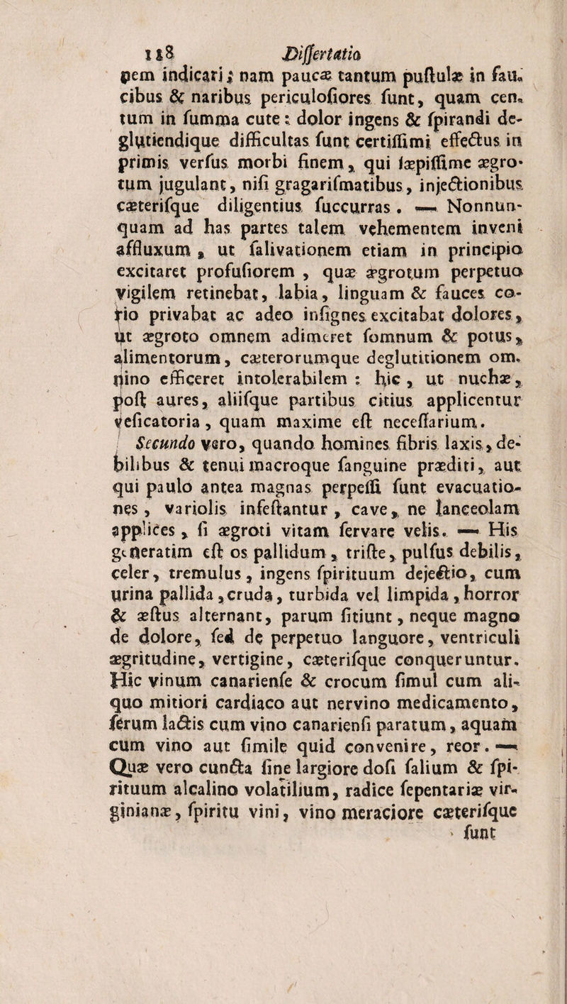 pem indicari; nam paucas tantum puftul# in faii* cibus &amp; naribus, periculofiores funt, quam cen* tum in fumma cute: dolor ingens &amp; fpirandi de- glutiendique difficultas funt certifiimi efferus in primis verfiis morbi finem, qui faepiflime aegro» tum jugulant, nifi gragarifmatibus, inje&amp;ionibus caeterifque diligentius fuccurras . ~ Nonnun- quam ad has partes talem vehementem inveni affluxum, ut falivationem etiam in principio excitaret profufiorem , quae- aegrotum perpetuo vigilem retinebat, labia, linguam &amp; fauces co- fio privabat ac adeo infignesexcitabat dolores. Ut aegroto omnem adimeret fomnum &amp; potus % alimentorum, caeterorumque deglutitionem om. pino efficeret intolerabilem : hic , ut nuchae % poft aures, aliifque partibus citius applicentur veficatoria, quam maxime eft neceftarium. Secundo vero, quando homines fibris laxis , de¬ bilibus &amp; tenuimacroque fanguine praediti, aut qui paulo antea magnas perpcfU funt evacuatio¬ nes , variolis infeftantur , cave* ne lanceolam applices , fi aegroti vitam fervare velis. — His gtueratim eft os pallidum , trifte, pulfus debilis, celer, tremulus, ingens fpirituum deje&amp;io, cum Urina pallida,cruda, turbida vel limpida,horror &amp; aeftus alternant, parum fitiunt, neque magno de dolore, fed de perpetuo languore, ventriculi aegritudine, vertigine, caeterifque conqueruntur. Jdic vinum canarienfe &amp; crocum fimul cum ali¬ quo mitiori cardiaco aut nervino medicamento, ferum la&lt;ftis cum vino canarienfi paratum, aquam cum vino aut fimile quid convenire, reor.—* Quse vero cunfta fine largiore dofi falium &amp; fpi* rituum alcalino volatilium, radice fepentariae vir* ginianae, fpiritu vini, vino meraciore caeterifquc ‘ funt