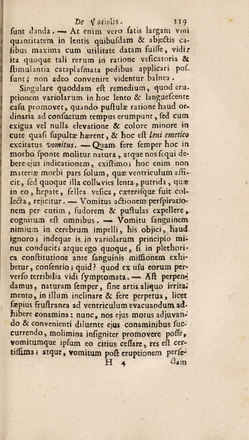 De V tWiolh. 119 funt danda.-— Ac enim vero fatis largam vmi quantitatem in lentis quibufdam &amp; abje&amp;is ca- ■ iibus maxima cum utilitate datam fuifte, vidir ita quoque tali rerum in ratione veficatoria &amp; ; ftimulantia cataplafmata pedibus applicari poft i funt; non adeo convenire videntur balnea. Singulare quoddam eft remedium, quod eru- 1 ptionem variolarum in hoc lento 3c languefcentc cafu promovet, quando puftulse ratione haud or¬ dinaria ad confuetum tempus erumpunt , fed cum exigua vel nulla elevatione &amp; colore minore in cute quafi fupulta? hasrent, &amp; hoc eft leni emetico excitatus vomitus. —»Quam fere femper hoc in morbo fponte molitur natura , atque nos fequi de¬ bere ejus indicationem, exiftimoi hoc enim non materi# morbi pars folum, quae ventriculum affi¬ cit , fed quoque illa colluvies lenta, putrida , quae in eo, hepate, fellea vefica, c#terifque fuit col¬ lecta, rejicitur. —- Vomitus a(511 onem perfpiraeio- nem per cutim , fudorem &amp; puftulas expellere , cognitum eft omnibus. — Vomitu fanguinem nimium in cerebrum impelli, his objici, liauct ignoro i indeque is in variolarum principio mi¬ nus conducit» atque ego quoque, fi in plethori- ca conftitutione ante fanguinis milfionem exhi¬ betur, confentio j quid? quod ex ufu eorum per- verfo terribilia vidi fymptomata. — Aft perpemj damus, naturam femper, fine artis aliquo irrita» mento, in illum inclinare &amp; fere perpetua, licet fiepius fruftranea ad ventriculum evacuandum ad¬ hibere conamina; nunc, nos ejus motus adjuvan-1 do &amp; convenienti diluente ejus conaminibus fuc- currendo, molimina infigniter promovere poflc* vomitumque ipfum eo citius ceffare, res eft cer* tiflima* atque, vomitum poft eruptionem perfe-