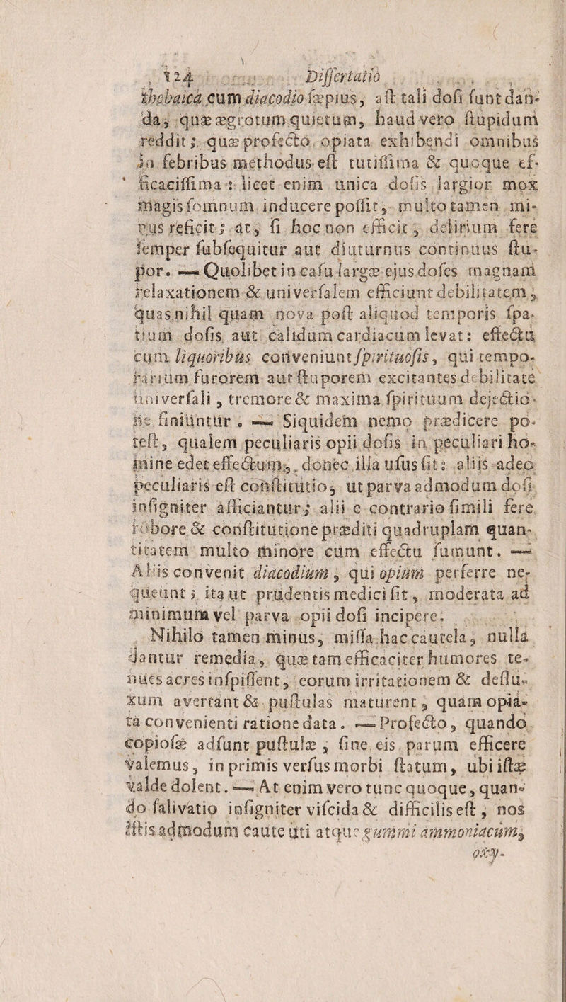 1 t 124 Differt ai io , thebaica cum diacodio icepms, aff tali dofi funt dan¬ da, quaeaegrjDtoroquietum, haud vero fiupiduni redditquse profecto apiata exhibendi omnibus iti febribus methodus'eft tutiilima &amp; quoque ef- Scacifliiti.aiScet enim unica doffs largior mox magis foiiinum inducere poffit, mu ito tamen mi* uus reficit; at, fi hoc non efficit, delirium fere femper fubftquitur aut diuturnus continuus ftuo jpor. —:Quolibet in caffidarga? qus dofes magnarii relaxationem &amp; univeiffalem efficiu;ntdebiiita.te.m., quas.nihil quam nova poft aliquod temporis fpa» Uuin dofis aut calidum cardiacum levat: effe&amp;d cum. liquoribus coriveniunt fpmtmfis^ qui tempo¬ rarium furorem aiuftuporem excitantes debilitate tiniveriali, tremore &amp; maxima fpirituum deje&amp;ib- iit, finiiintUr . ~ Siquidem nemo prodicere po~ teft, qualem peculiaris opii dofis in peculiari ho« ini ne edet effebfumi,. donec ilia ufus fi 11 aliis adeo peculiaris e fi confiitutio, ut parva admodum dofi infigniter afficiantur; alii e contrariofimili fere ir-ubore.&amp; conftitutjone praediti quadruplam quan¬ titatem mulco minore cum effectu fmnunt. — Aliis convenit di aco dium , qui opium perferre ne¬ queunt? ita ut prudentis medici fit, moderata ad minimum vel parva opii dofi incipere. Nihilo tamen minus, miffa-.haccautela, nulla dantur remedia, quas tam efficaciter humores te* nues acres infpiflent, eorum irritationem &amp; deflu* Xiirn avertant &amp;• puftulas maturent, quam opia*&gt; ta convenienti ratione data. — Profecffo, quando copiolae adfiunt puftulae, fine, eis parum efficere Valemus, in primis verfusmorbi ftatum, ubiilbe valde dolent. — At enim vero tunc quoque, quan« do falivatio iofigniter vifeida &amp; difficilis efi , nos Iftis admodum caute uti atqu?$uinmi ammoniacnm9
